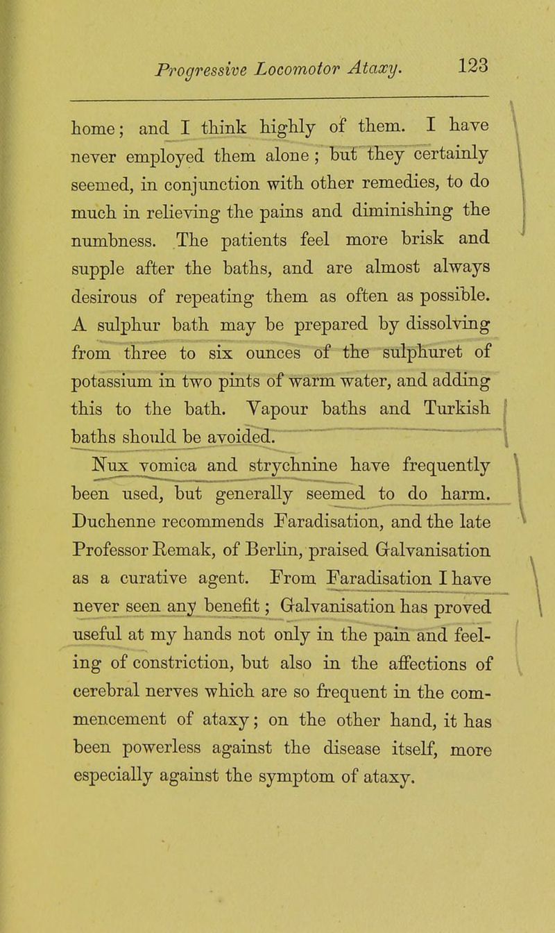 home; and I tliink highly of them. I have never employed them alone ; but they certainly seemed, in conjunction with other remedies, to do much in relieving the pains and diminishing the numbness. The patients feel more brisk and supple after the baths, and are almost always desirous of repeating them as often as possible. A sulphur bath may be prepared by dissolving from three to six ounces of the sulphuret of potassium in two pints of warm water, and adding this to the bath. Yapour baths and Turkish baths should be avoided^ Kux vomica and strychnine have frequently been used, but generally seemed to do harm. Duchenne recommends Faradisation, and the late Professor Bemak, of Berlin, praised Galvanisation as a curative agent. From Faradisation I have never seen any benefit; Galvanisation has proved useful at my hands not only in the pain and feel- ing of constriction, but also in the affections of cerebral nerves which are so frequent in the com- mencement of ataxy; on the other hand, it has been powerless against the disease itself, more especially against the symptom of ataxy.