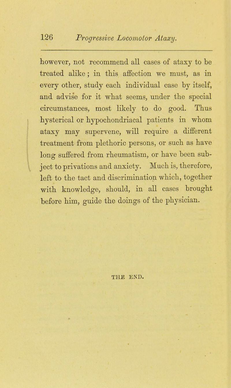 however, not recommend all cases of ataxy to be treated alike; in this affection we must, as in every other, study each individual case by itself, and advise for it what seems, under the special circumstances, most likely to do good. Thus hysterical or hypochondriacal patients in whom ataxy may supervene, will require a different treatment from plethoric persons, or such as have long suffered from rheumatism, or have been sub- ject to privations and anxiety. Much is, therefore, left to the tact and discrimination which, together with knowledge, should, in all cases brought before him, guide the doings of the physician. THE END.