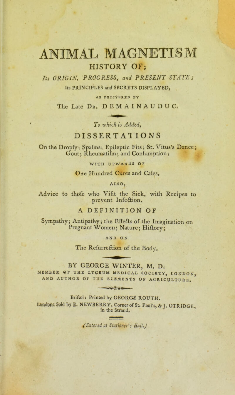 ANIMAL MAGNETISM HISTORY OF; Its ORIGIN, PROGRESS, and PRESENT STATE; Its PRINCIPLES and SECRETS DISPLAYED, AS DELIVERED BY The Late Dr. D E M AI N A U D U C. To which is Added, DISSERTAl IONS On the Dropfy; Spafms; Epileptic Fits; St. Vitus's Dance; Gout; Rheuraatilm; and Conlumption; WITH UPWAKUS OF One Hundred Cures and Cafes, ALSO, Advice to thofe who Vifit the Sick, with Recipes to prevent Infeftion, A DEFINITION OF Sympathy; Antipathy; the EfFefts of the Imagination on Pregnant Women; Nature; Hiflory ; AND ON The Refurre£lion of the Body, BY GEORGE WINTER, M. D. MEMBER OF THE LYCEUM MEDICAL SOCIETY, LONDON, AND AUTHOR OF THE ELEMENTS OF AGRICULTURE. Brlftol: Printed by GEORGE ROUTH. LondonJ Sold by E. NEWBERRY, Corner of St, Paul's, & J. OTRIDGl^ in the Strand. * /Entered at Stationer's HalLJ