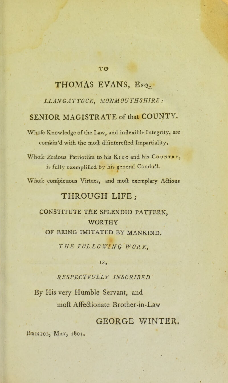 TO THOMAS EVANS, Esct. LLANGATTOCK, MONMOUTHSHIRE; SENIOR MAGISTRATE of that COUNTY. Whofe Knowledge of the Law, and inflexible Integrity, are comipin'd with the moft difinterefled Impartiality. Whofc Zealous Patriotirm to his King and his Country, is fully exemplified by his general Conduft. Whofe confpicuous Virtues, and mofl exemplary Aftioas THROUGH LIFE CONSTITUTE THE SPLENDID PATTERN, WORTHY OF BEING IMITATED BY MANKIND. THE FOLLOWINQ WORK, IS, RESPECTFULLY INSCRIBED By His very Humble Servant, and moft AfFe6lionate Brother-in-Law GEORGE WINTER. Bristol, May, 1801.