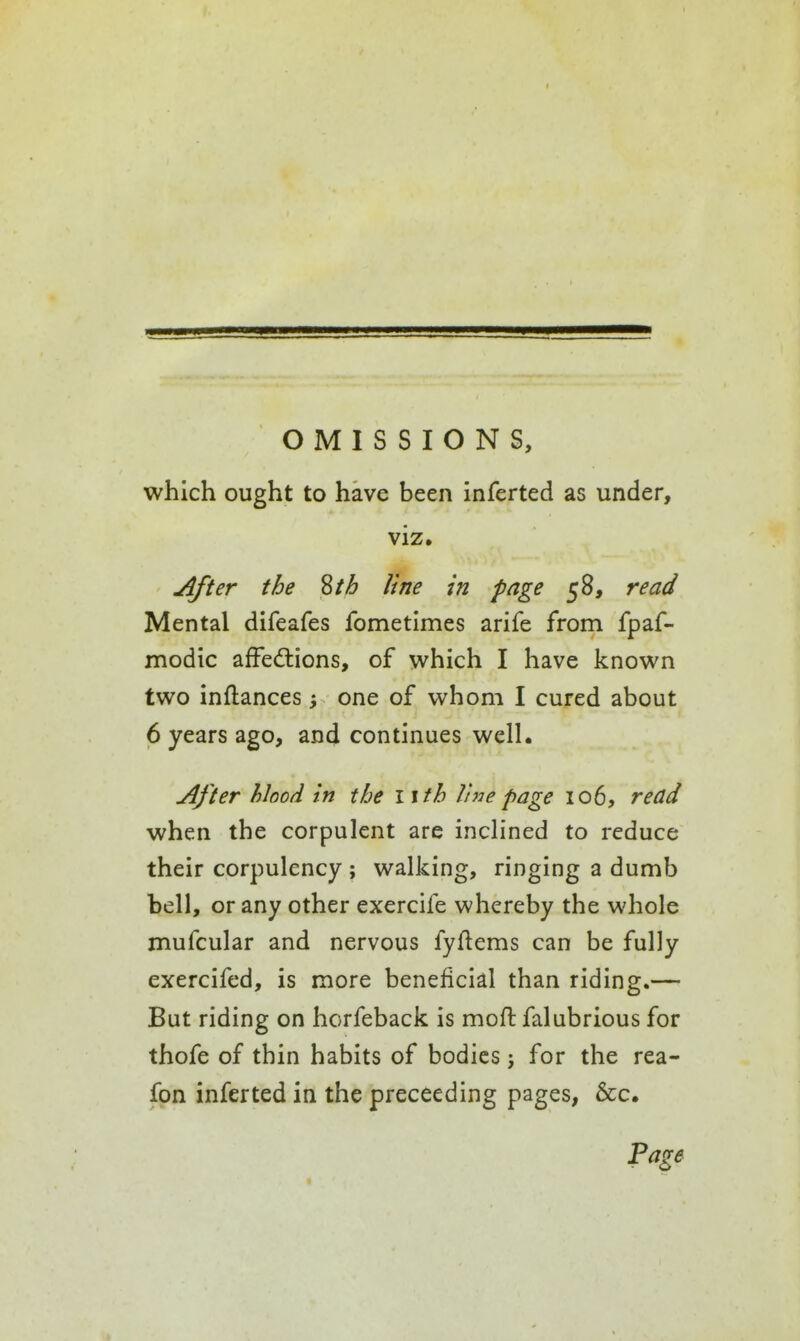 which ought to have been inferted as under, viz. After the Zth line in page 58, read Mental difeafes fometimes arife from fpaf- modic afFedtions, of v^^hich I have knovi^n two inftances one of whom I cured about 6 years ago, and continues well. After hlood in the I ith line page 106, read when the corpulent are inclined to reduce their corpulency ; walking, ringing a dumb bell, or any other exercife whereby the whole mufcular and nervous fyflems can be fully exercifed, is more beneficial than riding.— But riding on horfeback is mofl: falubrious for thofe of thin habits of bodies j for the rea- fon inferted in the preceeding pages, &c. Page