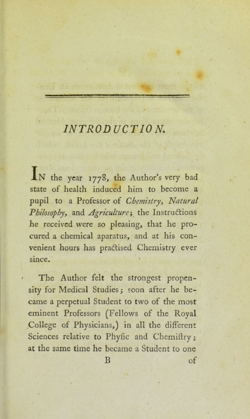INTRODUCTION. the year 1778, the Author's very bad state of health induced him to become a pupil to a Professor of Chemistry, Natural Philosophyy and Agriculturei the Instructions he received were so pleasing, that he pro- cured a chemical aparatus, and at his con- venient hours has pradlised Chemistry ever since. The Author felt the strongest propen- sity for Medical Studies; soon after he be- came a perpetual Student to two of the most eminent Professors (Fellows of the Royal College of Physicians,) in all the different Sciences relative to Phyfic and Chemiflry; at the same time he became a Student to one B of