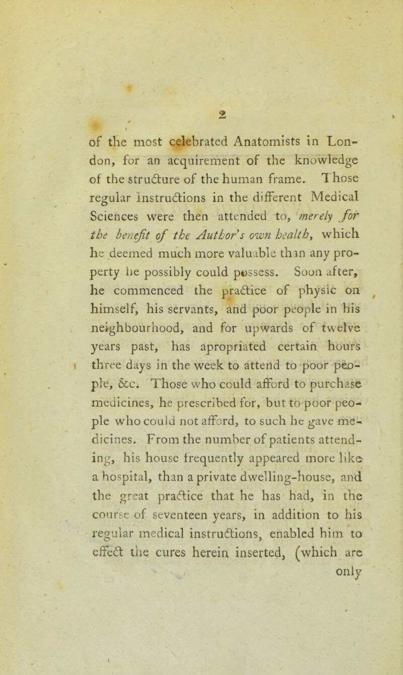 of the most celebrated Anatomists in Lon- don, for an acquirement of the knowledge of the structure of the human frame. Those regular instrudions in the different Medical Sciences were then attended to, merely for the benefit of the Author s own health, which he deemed much more valuable thm any pro- perty i]e possibly could p€)ssess. Soon after, he commenced the pradlice of physic on himself, his servants, and poor pt^ople in his neighbourhood, and for upwards of twelve years past, has apropriated certain hours \ three days in the week to attend to poor peo- ple, &c. Those who cculd afford to purchase meaicines, he prescribed for, but to poor peo- ple who could not afford, to such he gave me- dicines. From the number of patients attend- ing, his house frequently appeared more like- a hospital, than a private dwelling-house, and the great practice that he has had, in the co!irse of seventeen years, in addition to his regular medical instrucflions, enabled him to cfFc6t the cures herein inserted, (which arc only