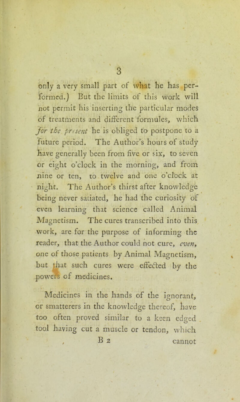 only a very small part of what he has per- formed.) But the limits of this work will not permit his inserting the particular modes of treatments and different formules, which Jor the prtsent he is obliged to postpone to a future period. The Author's hours of study have generally been from five or six, to seven or eight o'clock in the morning, and from nine or ten, lo twelve and one o'clock at night. The Author's thirst after knowledge being never satiated, he had the curiosity of even learning that science called Animal Magnetism. The cures transcribed into this work, are for the purpose of informing the reader, that the Author could not cure, even, one of those patients by Animal Magnetism, but that such cures were effeded by the powcis of medicines. Medicines in the hands of the ienorant. or smatterers in the knowledge thereof, have too often proved similar to a keen edged tool having cut a muscle or tendon, which B 2 cannot