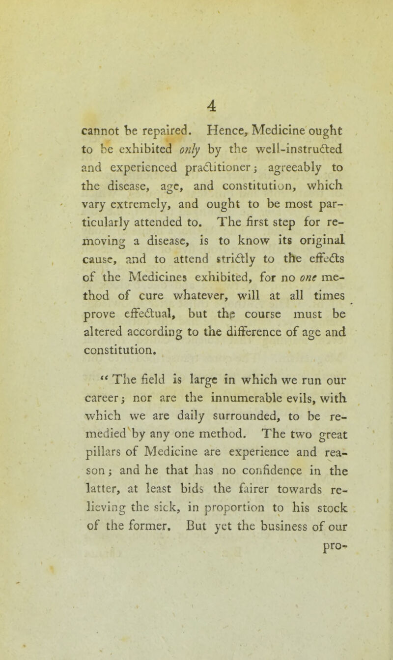 cannot be repaired. Hence, Medicine ought to be exhibited only by the well-instruded and experienced pradlitioner j agreeably to the disease, age, and constitution, which vary extremely, and ought to be most par- ticularly attended to. The first step for re- moving a disease, is to know its original cause, and to attend stri(5tly to the effects of the jMedicines exhibited, for no one me- thod of cure whatever, will at all times prove effectual, but the course must be altered according to the difference of age and constitution.  The field is large in which we run our career nor are the innumerable evils, with which we are daily surrounded, to be re- medied by any one method. The two great pillars of Medicine are experience and rea- son ; and he that has no confidence in the latter, at least bids the fairer towards re- lieving the sick, in proportion to his stock of the former. But yet the business of our pro-