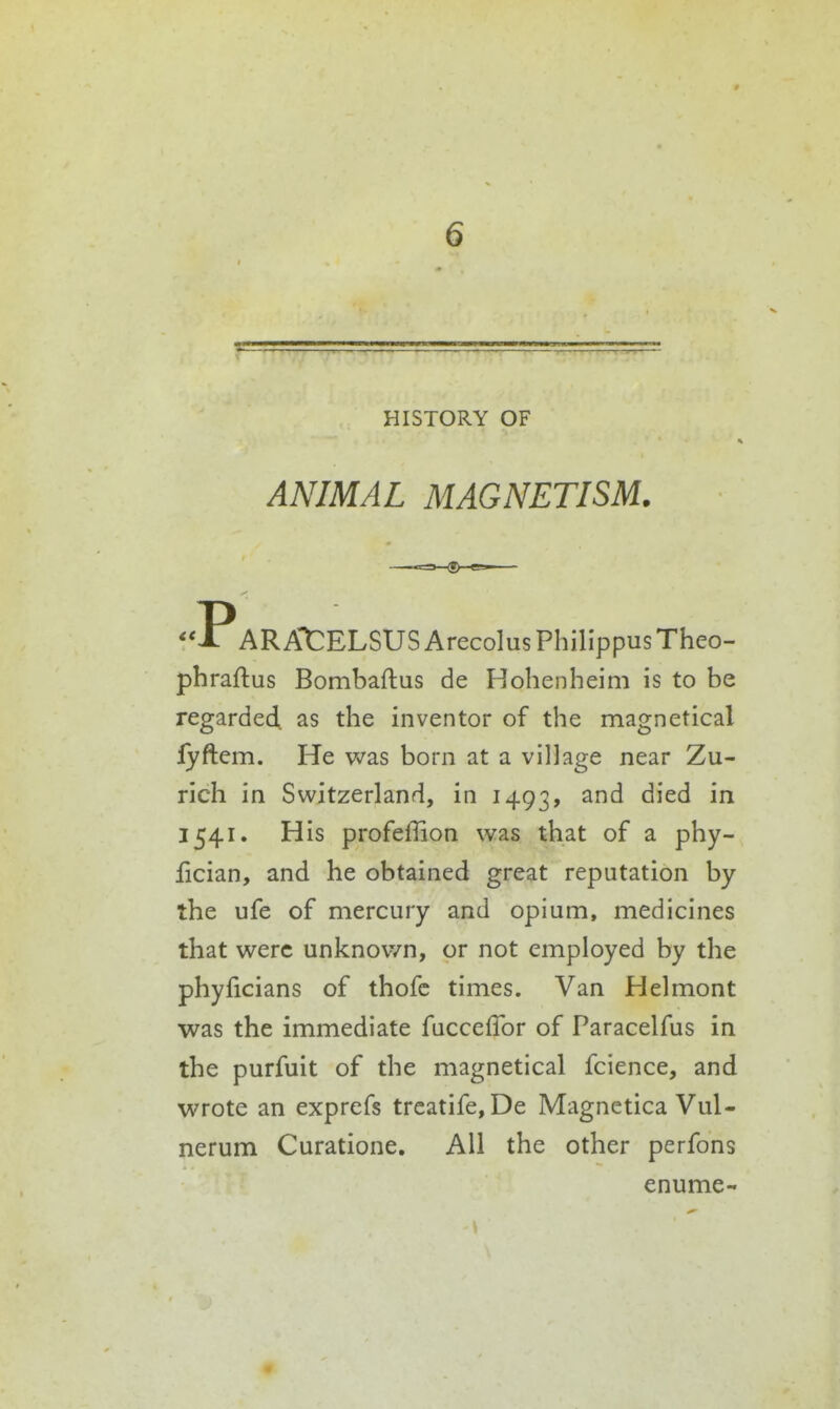 HISTORY OF ANIMAL MAGNETISM. AR At ELSUS Arecolus Philippus Theo- phraftus Bombaftus de Hohenheim is to be regarded as the inventor of the magnetical lyftem. He was born at a village near Zu- rich in Switzerland, in 1493, ^'^^ 1541. His profeffion was that of a phy- iician, and he obtained great reputation by the ufe of mercury and opium, medicines that were unknown, or not employed by the phyficians of thofc times. Van Helmont was the immediate fucceflbr of Paracelfus in the purfuit of the magnetical fcience, and wrote an exprefs trcatife, De Magnetica Vul- nerum Curatione. All the other perfons enume-