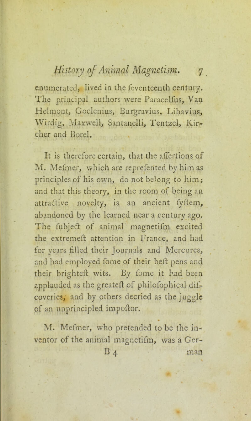 enumerated, lived in the feventeenth century. The p^iaiLipal authors were Paracelfus, Va^ Hehnont, Goclenius, Bur'gravius, LibaviuSj Wirdi'g, Maxwell, Santanelli, Tentzel, Kir- cher and Borel. It is therefore certain, that the afTertions of M. Mefmer, which are reprefented by him as principles of his own, do not belong to him; and that this theory, in the room of being an attractive novelty, is an ancient fyflem, abandoned by the learned near a century ago. The fubjed of animal magnetifm excited the extremefl attention in France, and had for years filled their Journals and Mercures, and had employed fome of their beil pens and their brightefl: wits. By fome it had been applauded as the greatefl; of philofophical dif- coveries, and by others decried as the juggle of an unprincipled impoflor. M. Mefmer, who pretended to be the in- ventor of the animal magnetifm, was a Ger- B 4 man