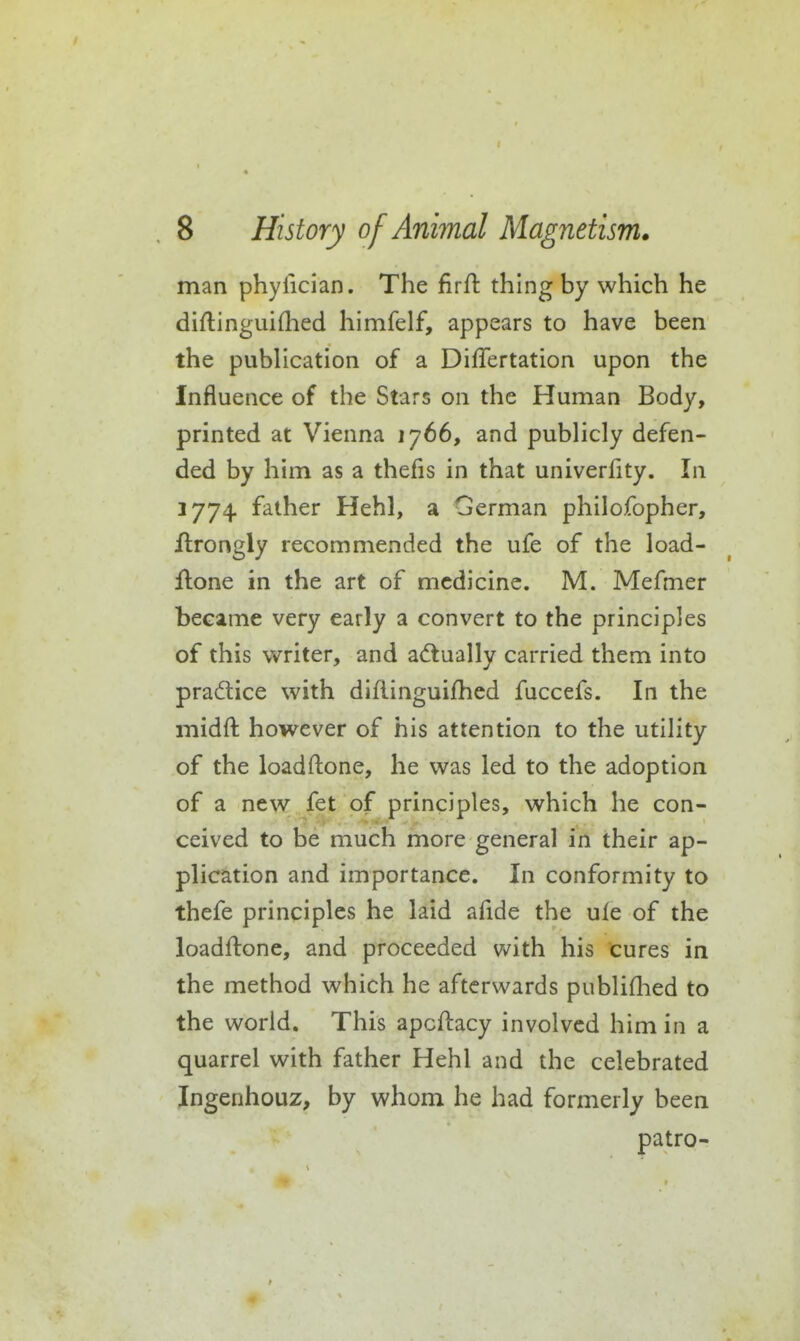 man phyfician. The firfl: thing by which he diflinguifhed himfelf, appears to have been the publication of a Differtation upon the Influence of the Stars on the Human Body, printed at Vienna 1766, and publicly defen- ded by him as a thefis in that univerfity. In 1774 father Hehl, a German philofopher, flrongly recommended the ufe of the load- flone in the art of medicine. M. Mefmer became very early a convert to the principles of this vmter, and adtually carried them into pradice with diflinguifhed fuccefs. In the midft however of his attention to the utility of the loadftone, he was led to the adoption of a new fet of principles, which he con- ceived to be much more general in their ap- plication and importance. In conformity to thefe principles he laid afide the ule of the loadftone, and proceeded with his cures in the method which he afterwards publiflied to the world. This apcftacy involved him in a quarrel with father Hehl and the celebrated Ingenhouz, by whom he had formerly been patro-