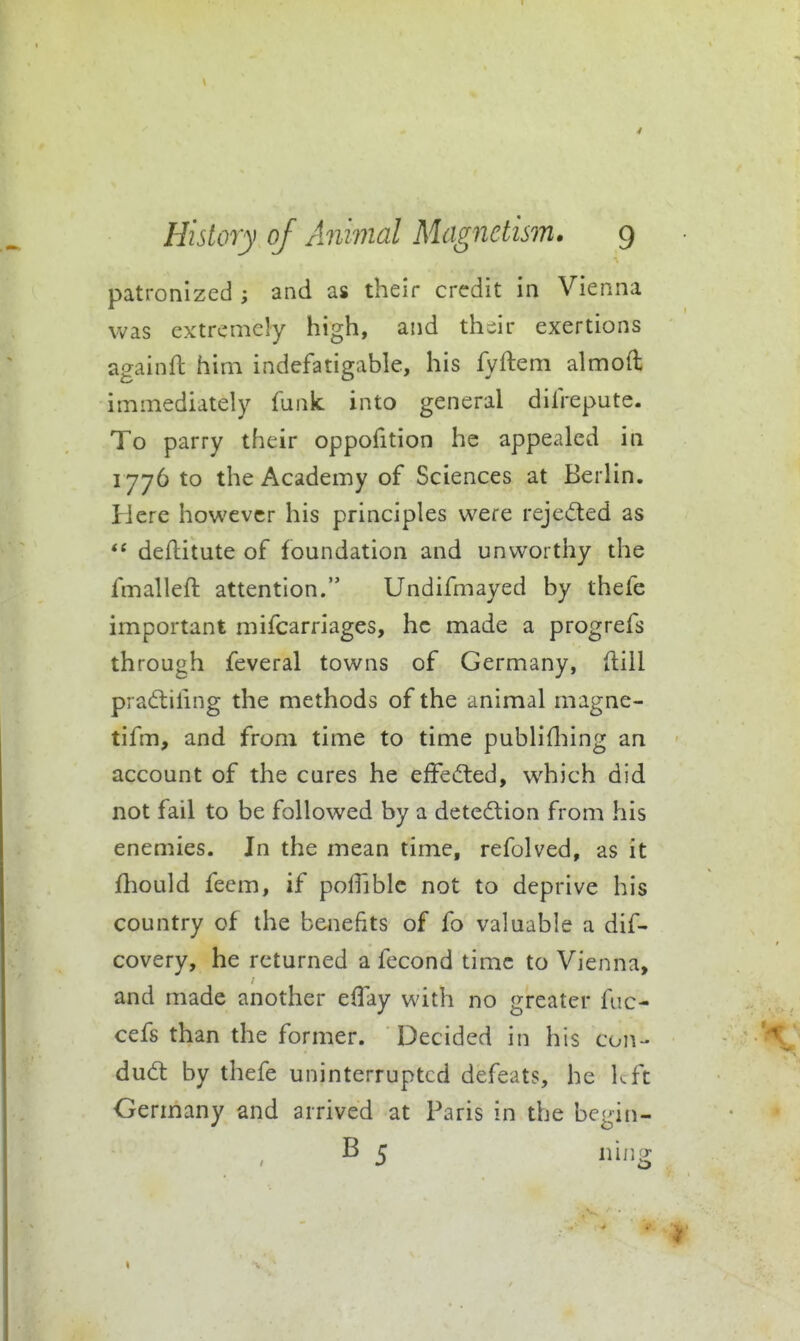 4 History of Animal Magnetism. 9 patronized ; and as their credit in Vienna was extremely high, and thiir exertions againfl him indefatigable, his fyftem aimed immediately funk into general difrepute. To parry their oppofition he appealed in 1776 to the Academy of Sciences at Berlin. Here however his principles were rejected as deftitute of foundation and unworthy the fmalleft attention. Undifmayed by thefe important mifcarriages, he made a progrefs through feveral towns of Germany, ftill pradilifing the methods of the animal magne- tifm, and from time to time publifliing an account of the cures he efFefted, which did not fail to be followed by a detedlion from his enemies. In the mean time, refolved, as it fhould feem, if pofTiblc not to deprive his country of the benefits of fo valuable a dif- covery, he returned a fecond time to Vienna, and made another elTay with no greater fuc- cefs than the former. Decided in his con- dud: by thefe uninterrupted defeats, he kft Germany and arrived at Paris in the begin- B 5 nijig