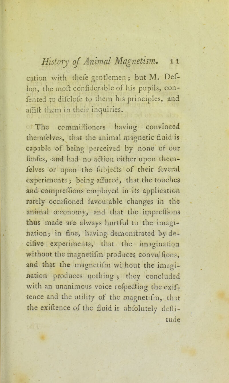 cation with thefe gentlemen ; but M. Def- lon, the mofl confiderable of his pupils, con- fented to difclofe to them his principles, and aflift them in their inquiries. The commi'Tioners having convinced themfelves, that the animal magnetic fluid is capable of being p erceived by none of our fenfes, and had nu adion either upon them- felves or upon the fuhj<'j(!n:s of their fcveral experiments; being aflhrcd, that the touches and comprefiions employed in its application rarely occafioned favourable changes in the animal oeconomy, and that the impreflions thus made are always hurtful to the imagi- nation; in fine, having demonllrated by de- ciflve experiments, that the imagination without the magnetifm t^rodaces convulfions, and that the magnetifm, wi hout the imagi- nation produces nothing ; they conckidcd with an unanimous voice refpedHng the exif- tence and the utility of the magnetifm, th:<t the exigence of the fluid is abfolutely dcfli- tude