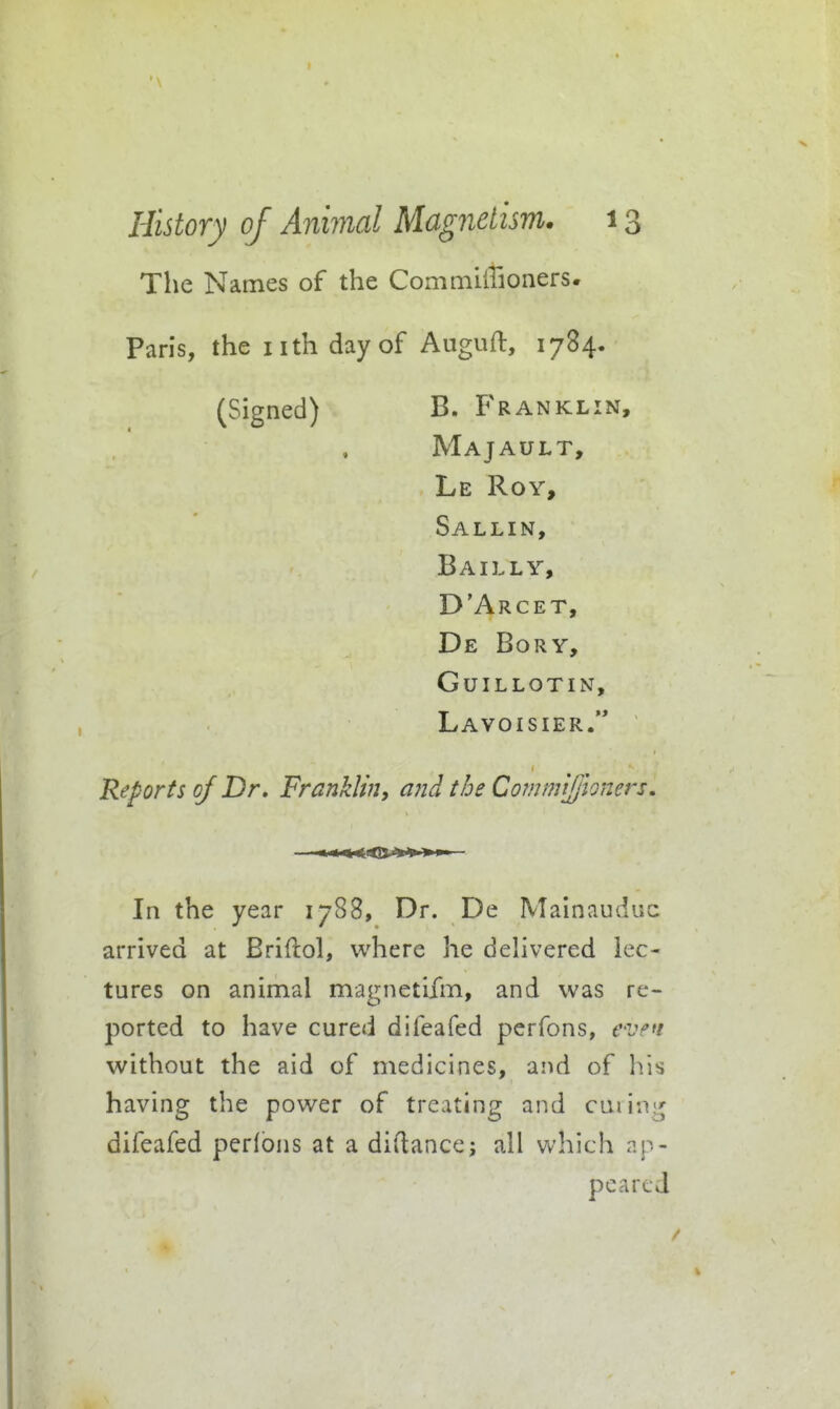 The Names of the Commillioners* Paris, the nth day of Auguft, 1784. (Signed) B. Franklin, Majault, Le Roy, Sallin, Bailly, D'Arcet, De Bory, guillotin, Lavoisier. Reports of Dr. Franklin, and the Commljjhners. In the year 1788, Dr. De Mainauduc arrived at Briftol, where he delivered lec- tures on animal magnetifm, and was re- ported to have cured difeafed pcrfons, e-ven without the aid of medicines, ai^d of his having the power of treating and cuiing difeafed perlons at a didance; all which ap- peared