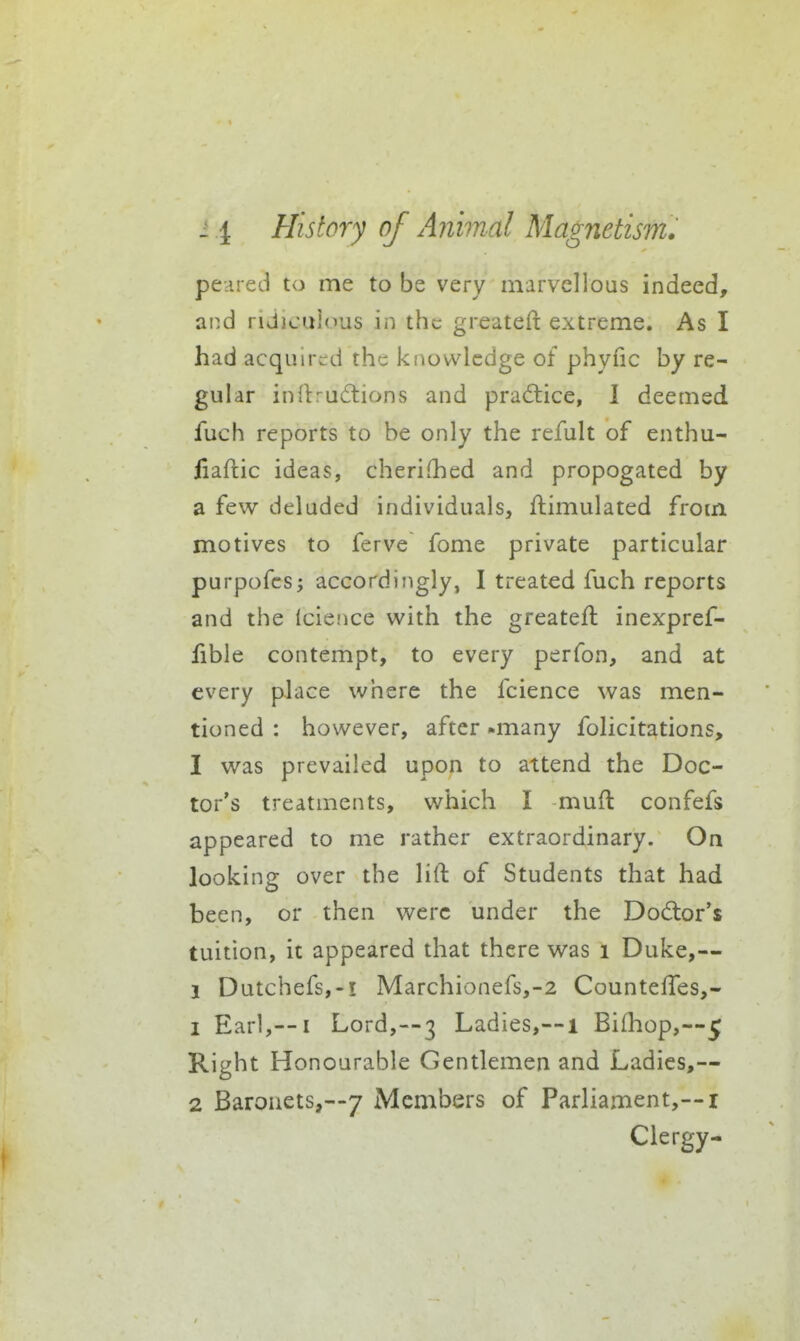 peered to me to be very marvellous indeed, and ridiculous in the greateft extreme. As I had acquired the knowledge of phyfic by re- gular inrtruftions and practice, 1 deemed fuch reports to be only the refult of enthu- iiaflic ideas, cheriQied and propogated by a few deluded individuals, Simulated from motives to ferve fome private particular purpofcs; accordingly, I treated fuch reports and the (cience with the greateft inexpref- fible contempt, to every perfon, and at every place where the fcience was men- tioned : however, after -many folicitations, I was prevailed upon to attend the Doc- tor's treatments, which I muft confefs appeared to me rather extraordinary. On looking over the lift of Students that had been, or then were under the Dodor's tuition, it appeared that there was i Duke,— 1 Dutchefs,-! Marchionefs,-2 Counteffes,- 1 Earl,—I Lord,-3 Ladies,—i Bifhop,—5 Right Honourable Gentlemen and Ladies,— 2 Baronets,—7 Members of Parliament,— ! Clergy-