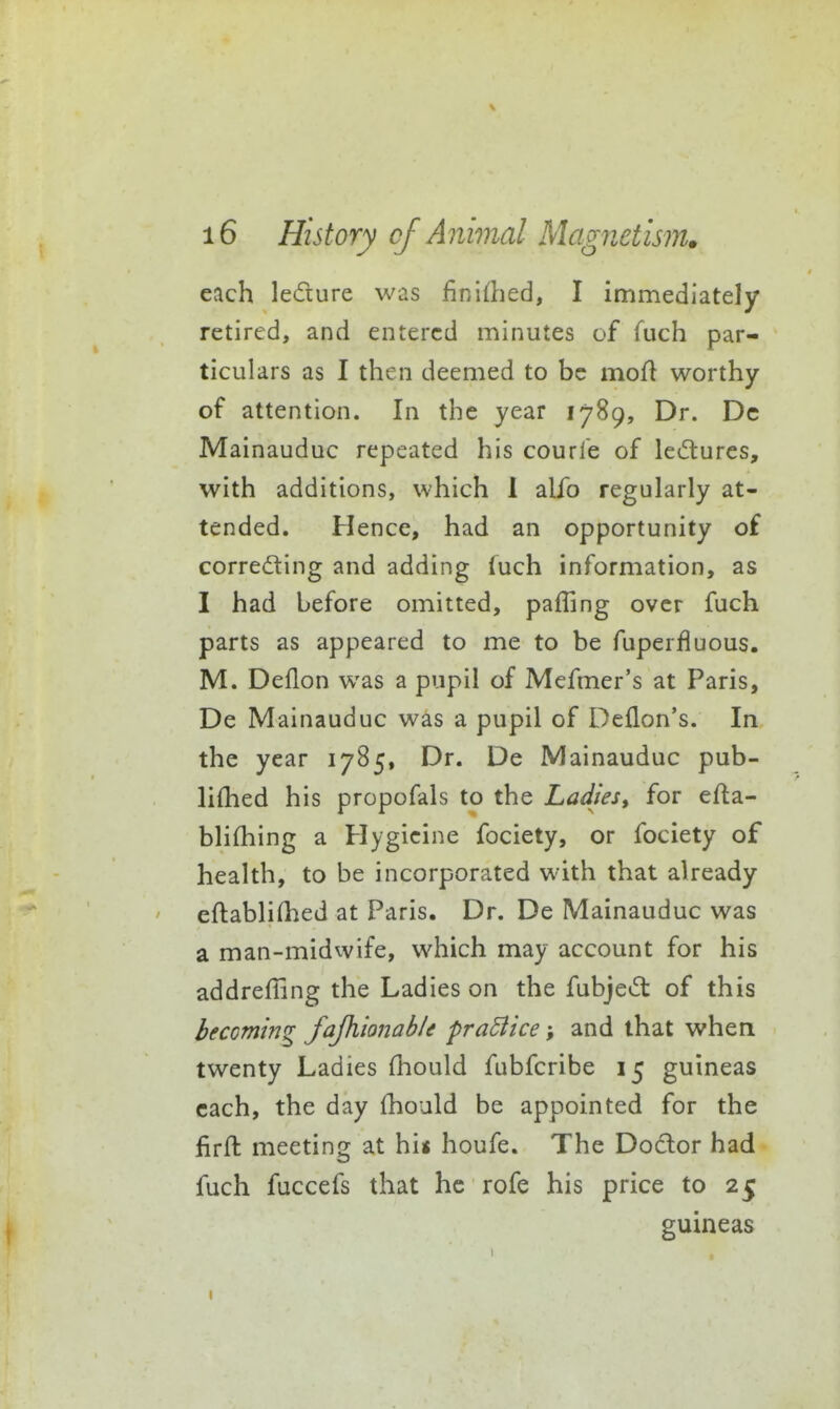 each ledure was finidied, I immediately retired, and entered minutes of fuch par- ticulars as I then deemed to be mofl worthy of attention. In the year 1789, Dr. Dc Mainauduc repeated his courre of leiflurcs, with additions, which 1 alfo regularly at- tended. Hence, had an opportunity of correcting and adding (uch information, as I had before omitted, paffing over fuch parts as appeared to me to be fuperfluous. M. Deflon was a pupil of Mefmer's at Paris, De Mainauduc was a pupil of Deflon's. In the year 1785, Dr. De Mainauduc pub- lifhed his propofals to the LaJies, for efta- blifhing a Hygicine fociety, or fociety of health, to be incorporated with that already eftabli(hed at Paris. Dr. De Mainauduc was a man-midwife, which may account for his addrefiing the Ladies on the fubjeCt of this becoming fajhionable practice; and that when twenty Ladies fhould fubfcribe 15 guineas each, the day {hould be appointed for the firft meeting at hi« houfe. The Dodor had fuch fuccefs that he rofe his price to 25 guineas I