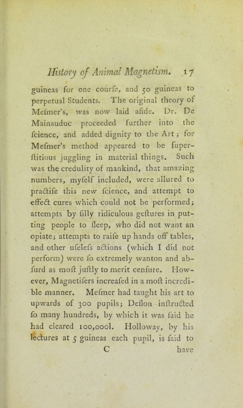 guineas for one courfe, and 50 guineas to perpetual Students. The original theory of Mefmer's, was now laid afide. Dr, De Mainauduc proceeded further into the fcience, and added dignity to the Art; for Mefmer's method appeared to be fuper- ftitious juggling in material things. Such was the credulity of mankind, that amazing numbers, myfelf included, were allured to pradlife this new fcience, and attempt to efFed; cures which could not be performed; attempts by filly ridiculous geftures in put- ting people to lleep, who did not want an opiate; attempts to raife up hands off tables, and other ufelefs actions (which I did not perform) were fo extremely wanton and ab- furd as moil; juftly to merit ccnfure. How- ever, Magnetifers increafed in a moft incredi - ble manner. Mefmer had taught his art to upwards of 300 pupils; Deflon infl:ru(5ted fo many hundreds, by which it was faid he had cleared ioo,oooL Holloway, by his lectures at 5 guineas each pupil, is faid to C have