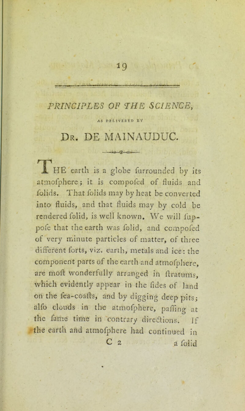 PRINCIPI.ES OP THE SCIENCE, AS PEMVERED EY Dr. DE MAINAUDUC. The earth is a globe furrounded by its atmofphere; it is conipofcd of fluids and folids. That folids may by heat be converted into fluids, and that fluids may by cold be rendered folid, is well known. We will fup- pole that the earth was foHd, and ccmpofed of very minute particles of matter, of three different forts, viz. earth, metals and ice: the component parts of the earth and atmofphere, are moil wonderfully arranged in ffratums, which evidently appear in the fides of land on the fea-coafls, and by digging deep pits; alfo clouds in the atmofphere, paffing at the fame time in contrary diredions. if • the earth and atmofphere had continued in C 2 a folid