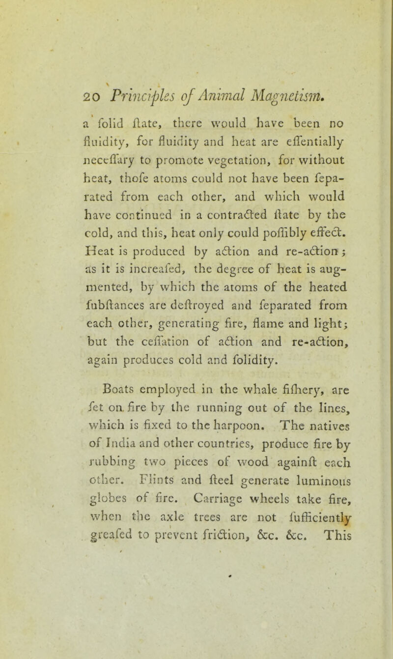 a folid Aate, there would have been no fluidity, for fluidity and heat are eflTentially neceflfary to promote vegetation, for without heat, thofe atoms could not have been fepa- rated from each other, and which would have continued in a contra<5led Hate by the cold, and this, heat only could poflibly eifect. Heat is produced by a(5lion and re-aclion; as it is increafed, the degree of heat is aug- mented, by which the atoms of the heated fubfl:ances are defl:royed and feparated from each other, generating fire, flame and light; but the ceffation of adtion and re-ad:ion, again produces cold and folidity. Boats employed in the whale fifhery, are fet on. fire by the running out of the lines, which is fixed to the harpoon. The natives of India and other countries, produce fire by rubbing two pieces of wood againfl: each other. Flints and fteel generate luminous globes of fire. Carriage wheels take fire, when the axle trees arc not fufficiently greafed to prevent fridion, &c. 5cc. This