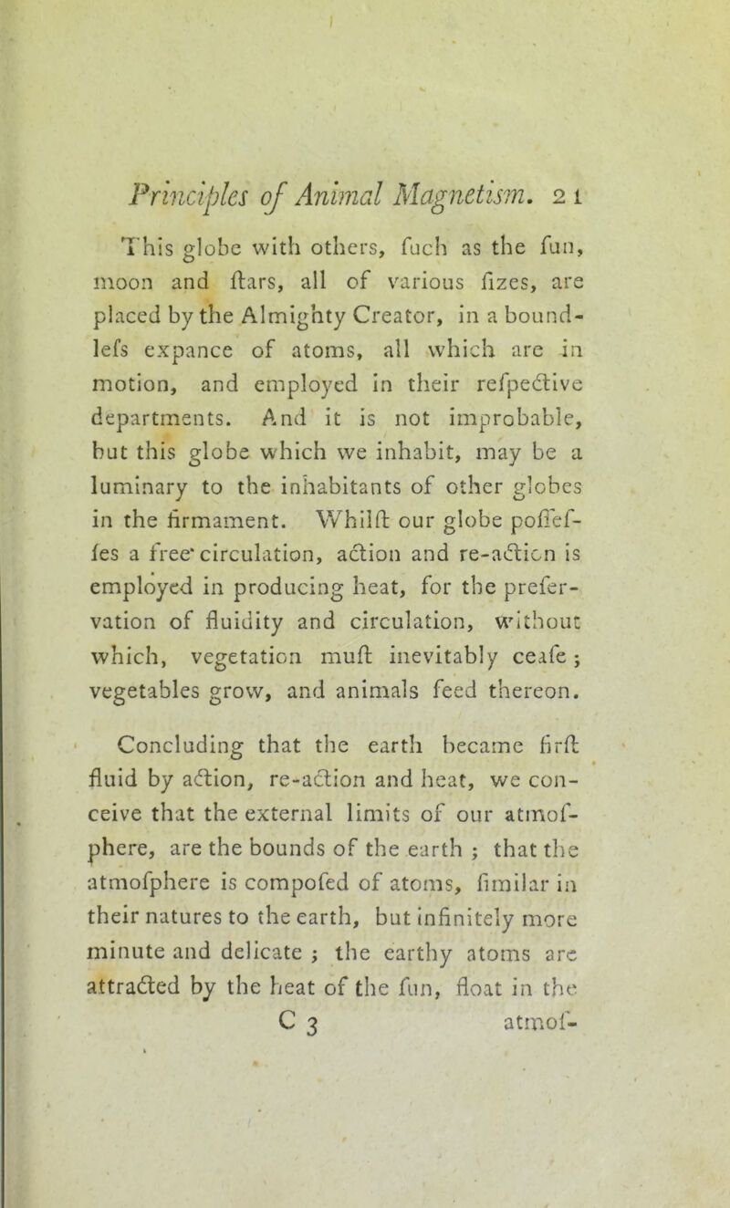 This globe with others, fuch as the fun, moon and flars, all of various fizes, are placed by the Almighty Creator, in a bound- lefs expance of atoms, all which are in motion, and employed In their refpedlive departments. And it is not improbable, but this globe which we inhabit, may be a luminary to the inhabitants of other globes in the firmament. Whilfl: our globe polief- fes a free* circulation, action and re-ai5licn is employed in producing heat, for the prefer- vation of fluidity and circulation, without which, vegetation mufl: inevitably ceafe j vegetables grow, and animals feed thereon. Concluding that the earth became hrH: fluid by a(fl:ion, re-a6tion and heat, we con- ceive that the external limits of our atmof- phere, are the bounds of the earth ; that tlie atmofphere is compofed of atoms, fimilar in their natures to the earth, but infinitely more minute and delicate ; the earthy atoms arc attracted by the heat of the fun, float in the C 3 atmof-