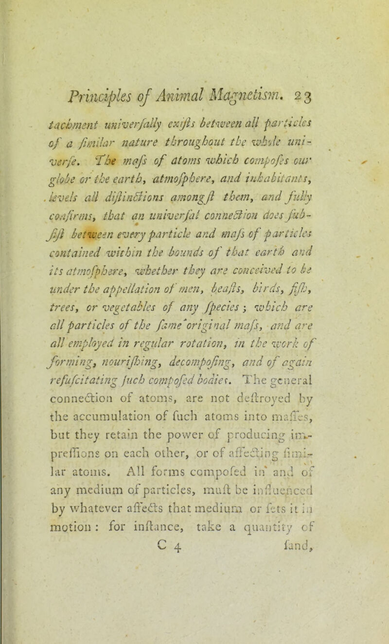 iachmsnt univerfally exijh between all farUclcs of a Ihiilar nature throughout the i^^b'Je uni- ver/e, T^he mofs of atoms which compofs cur globe or the earth, atmofphere, and inhabitants, . levels all dijlin^ions amongfi them, and fully co.-ifirrns, that an iiniverfai conneSiion does fub- jy} between every particle and mafs of particles contained within the bounds of that earth and its atmofphere^ whether they are conceived to be under the appellation of men, heafis, birds, ff.), trees, or vegetables of any fpecies; which are all particles of the fame'original mafs, and are all employed in regular rotation, m the work of forming, nourijloing, decompofng, and of again refufcitating jxich compofedbodies. The general connection of atoms, are not dcilroyed by the accumulation of fuch atoms into malTcrs, but they retain the power of producing iiTi-- prejlions on each other, or of affediing flmi.- lar atoms. h\\ forms compofed irf and of any medium of particles, muft be inlluenccd by whatever affefts that medium or f:;ts it ia motion : for inihmce, take a quantity cf C 4 fand.