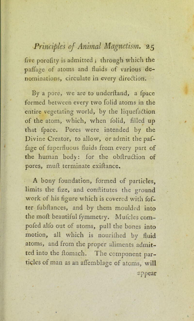 five porofity is admitted ; through which the paflage of atoms and fluids of various de- nominations, circulate in every dired:ion. By a pore, we are to underftand, a fpace formed between every two folid atoms in the entire vegetating world, by the liquefixSlion of the atom, which, when folid, filled up that fpace. Pores were intended by the Divine Creator, to allow, or admit the paf- fage of fuperfluous fluids from every part of the human bodv: for the obfl:ruction of pores, muft terminate exiftance. A bony foundation, formed of particles, limits the fizc, and conflitutes the ground work of his figure which is covered with fof- ter fubflances, and by them moulded into the mofl: beautiful fymmetry. Mufcles com- pofed alfo out of atoms, pull the bones into motion, all which is nouriihed by fluid atoms, and from the proper aliments admit- ted into the flomach. The component par- ticles of man as an affemblage of atoms, will appear