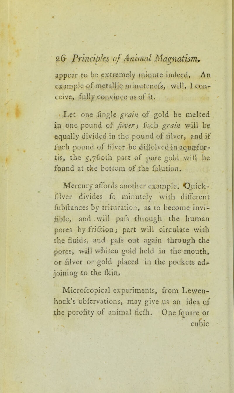 appe«nr to be extremely minute indeed. An example of metallic minutenefs, will, I con- ceive, fully convince us of it. Let one fingle grahi of gold be melted in one pound of Jitver; fuch grain will be equally divided in the pound of filver, and if fuch pound of filver be diffoivedin aquaefor- tis, the 5,76pth part of pure gold will be found at the bottom of the folution. Mercury afTbrds another example. Quick- filver divides fo minutely with different fubilances by trituration, as to become invi- ilble, and will pafs through the human pores by fridion part will circulate with the fluids, and pafs out again through the pores, will whiten gold held in the mouth, or filver or gold placed in the pockets ad>. joining to the (kin, Microfcopical experiments, from Lewen- hock's obfcrvations, may give us an idea of the porofity of animal flefh. One fquare or cubic