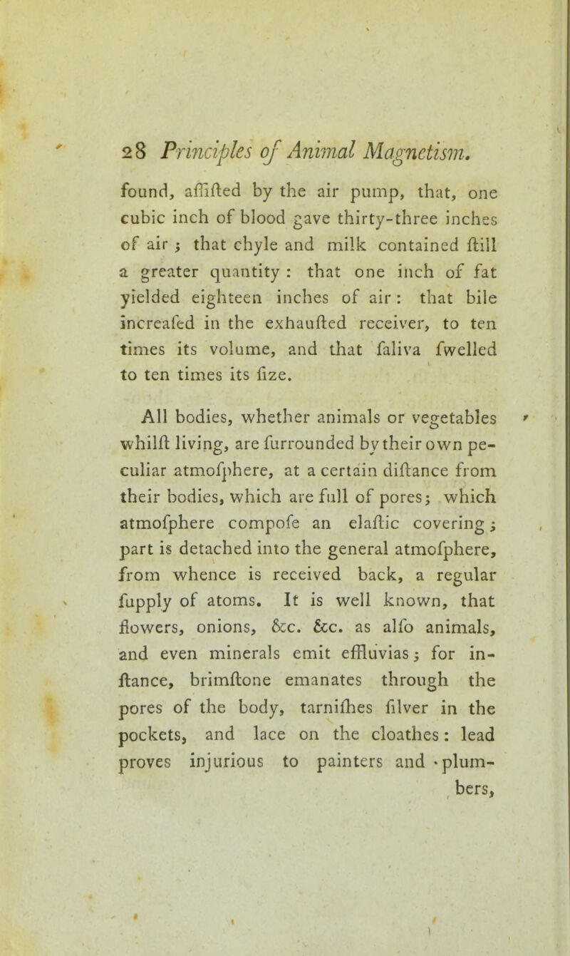 found, afiifted by the air pump, that, one cubic inch of blood gave thirty-three inches of air ; that chyle and milk contained ftill a greater quantity : that one inch of fat yielded eighteen inches of air: that bile increafed in the exhaufted receiver, to ten times its volume, and that faliva fwelled to ten times its fize. All bodies, whether animals or vegetables ' whilfl: living, are furrounded by their own pe- culiar atmof]>here, at a certain diflance from their bodies, which are full of pores; which atmofphere compofe an elaflic covering; part is detached into the general atmofphere, from whence is received back, a regular fupply of atoms. It is well known, that flowers, onions, &;c. &;c. as alfo animals, and even minerals emit effluvias 3 for in- ftance, brimftone emanates through the pores of the body, tarnifhes filver in the pockets, and lace on the cloathes: lead proves injurious to painters and - plum- bers.