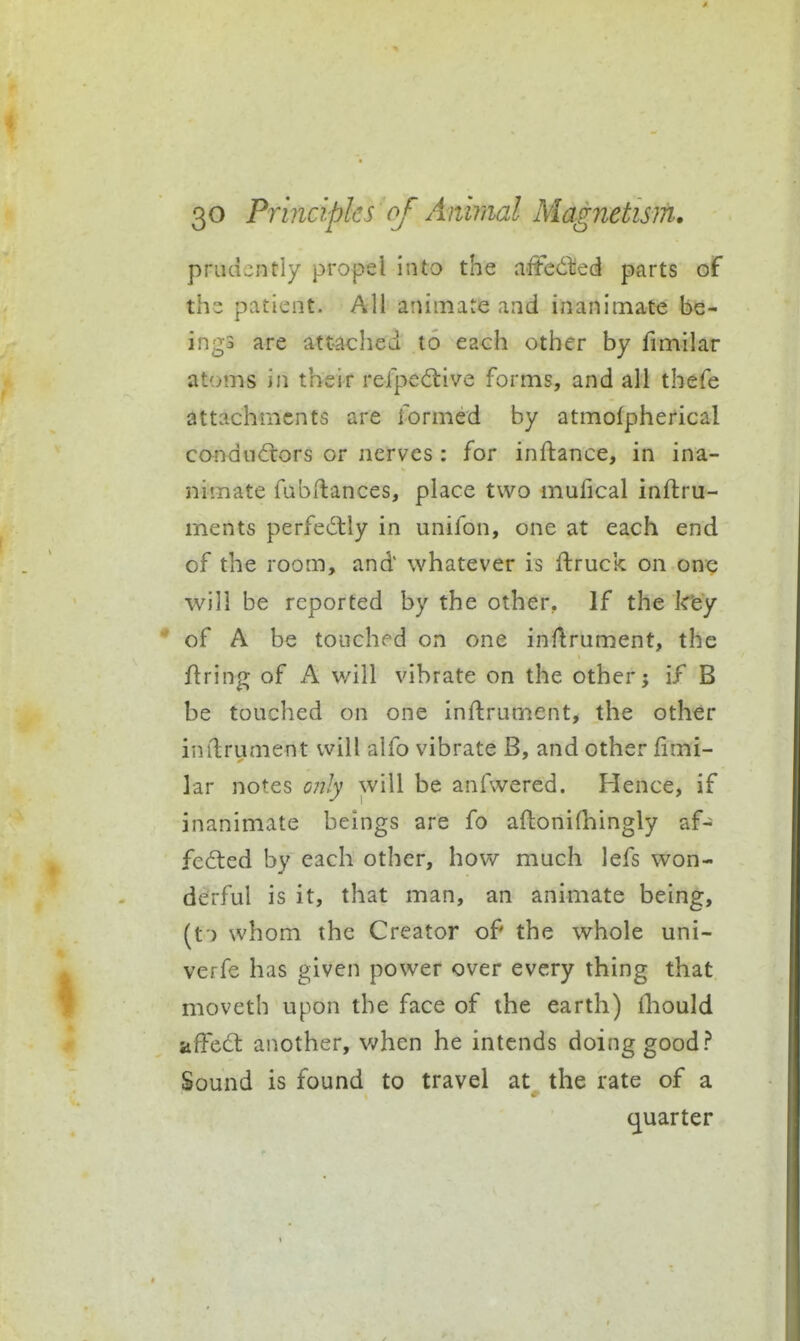 prudently propel into the affedied parts of the patient. All animate and inanimate be- ings are attached to each other by fimilar at'jms in their rerped:ive forms, and all thefe attachments are formed by atmolpherical conductors or nerves: for inftance, in ina- jiimate fubftances, place two mufical inftru- ments perfecStly in unifon, one at each end of the room, and whatever is flruck on one will be reported by the other, If the ktey of A be touched on one inflrument, the firing of A will vibrate on the other; if B be touched on one inftrument, the other imlrument will aifo vibrate B, and other fimi- lar notes only will be anfwered. Hence, if inanimate beings are fo afbonifhingly af- fected by each other, how much lefs won- derful is it, that man, an animate being, (t ) whom the Creator of the whole uni- verfe has given power over every thing that moveth upon the face of the earth) ihould afFed: another, when he intends doing good? Sound is found to travel at the rate of a (quarter