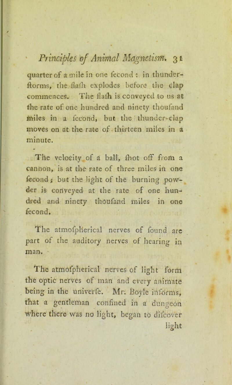 quarter of a mile in one fccond : in thunder- ftorms, the ilaili explodes before the clap commences. The flafh is conveyed to us at the rate of one hundred and ninety thoufand Aliiles in a fecond, but the thunder-ciap moves on at the rate of thirteen miies in a minute. The velocity of a ball, fhot off from a cannon, is at the rate of three miles in one fecond J but the Hght of the burning pow- der is conveyed at the rate of one hun- dred and ninety thoufand miies in ane fecond. The atmofplierical nerves of found arc part of the auditory nerves of hearing in mart. The atmofpherical nerves of light fortii the optic nerves of man and every animate being in the univerfe. Mr: Boyle informs, that a gentleman confined in a dungeon where there was no light, began to difcover light