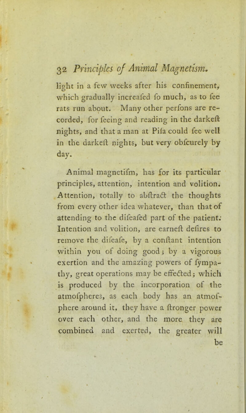 lisht in a few weeks after his confinement, o which gradually increafed fo much, as to fee rats run about. Many other perfons are re- corded, for feeing and reading in the darkeft nights, and that a man at Pila could fee well in the darkefl nights, but very obfcurely by day. Animal magnetifm, has for its particular principles, attention, intention and volition. Attention, totally to abflrad: the thoughts from every other idea whatever, than that of attending to the difeafed part of the patient; Intention and volition, are earnefl defires to remove the difeafe, by a conftant intention within you of doing good by a vigorous exertion and the amazing powers of fympa- thy, great operations may be effedled; which is produced by the incorporation of the atmofpheres, as each body has an atmof- phere around it, they have a ftrongcr power over each other, and the more they are combined and exerted, the greater will be