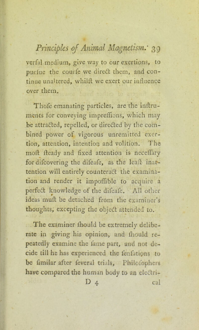 verfal medium, give way to our exertions, to puilue the courfe we dired: them, and con- tinue unaltered, whilfl we exert our influence over them. Thofe emanating particles, are the inftru- ments for conveying impreffions, which may be attracted, repelled, or diredled by the com- bined power of vigorous unremitted exer- tion, attention, intention and volition. The moft fteady and fixed attention is neceffary for difcovering the difeafe, as the leaf! inat- tention will entirely counterad: the examina- tion and render it impoffible to acquire a perfed knowledge of the difeafe. All other ideas muft be detached from the examiner's thoughts, excepting the objed attended to. The examiner fbould be extremely delibe- rate in giving his opinion, and fliould re- peatedly examine the fame part, and not de- cide till he has experienced the fenfatipns to be fimilar after feveral trials, Philofophers have compared the human body to an eledri- D 4 cai