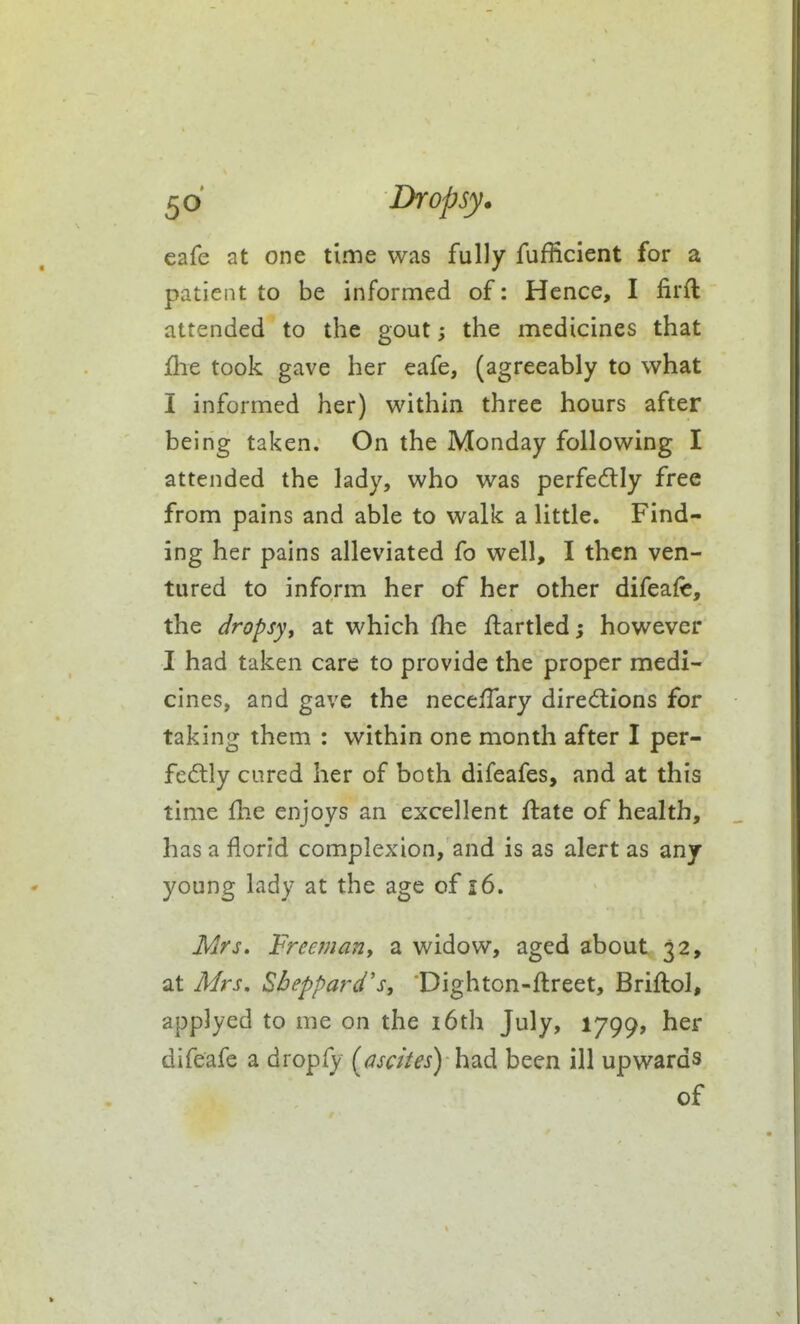 cafe at one time was fully fufficient for a patient to be informed of: Hence, I firft attended to the gout; the medicines that jQie took gave her eafe, (agreeably to what I informed her) within three hours after being taken. On the Monday following I attended the lady, who was perfectly free from pains and able to walk a little. Find- ing her pains alleviated fo well, I then ven- tured to inform her of her other difeafe, the dropsy, at which £he flartlcd; however I had taken care to provide the proper medi- cines, and gave the necelTary dired:ions for taking them : within one month after I per- fedlly cured her of both difeafes, and at this time flie enjoys an excellent flate of health, has a florid complexion, and is as alert as any young lady at the age of i6. Mrs. Freeman, a widow, aged about 32, at Mrs, Sbeppard's, Dighton-ftreet, Briftol, applyed to me on the i6th July, 1799, her difeafe a dropfy [dscites) \\2idi been ill upwards of