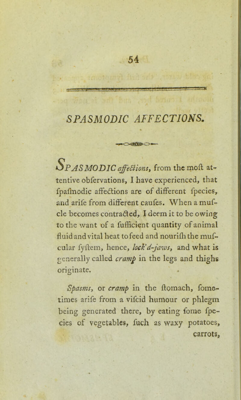 32 SPASMODIC AFFECTIONS. Spasmodic off'eBions, from the moft at- tentive obfervations, I have experienced, that fpafmodic affedlions are of different fpecies, and arife from different caufes. When a muf- cle becomes contracted, I deem it to be owing to the want of a fufficient quantity of animal fluid and vital heat tofeed and nourifli the muf- cular fyftem, hence, lock'd-jaws, and what is generally called cramp in the legs and thighs originate, Spasms, or cramp in the ftomach, fomc- times arife from a vifcid humour or phlegm being generated there, by eating fome fpe- cies of vegetables, fuch as waxy potatoes, carrots,