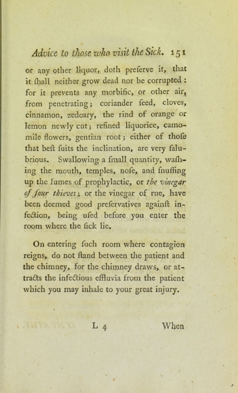 or any other liquor, doth preferve it, that it fhall neither grow dead nor be corrupted : for it prevents any morbific, or other air,^ from penetrating; coriander feed, cloves, cinnamon, zedoary, the rind of orange or lemon newly cut; refined liquorice, camo- mile flowers, gentian root; either of thofe that befl: fuits the inclination, are very falu- brious. Swallowing a fmall quantity, wafli- ing the mouth, temples, nofe, and fnuffing up the fumes of prophylactic, or t&e vinegar of jour thieves'y, or the vinegar of rue, have been deemed good prefervatives againft in- fedlion, being ufed before you enter the room where the fick lie. On entering fuch room where contagion reigns, do not ftand between the patient and the chimney, for the chimney draws, or at- tracts the infedious effluvia from the patient which you may inhale to your great injury. When