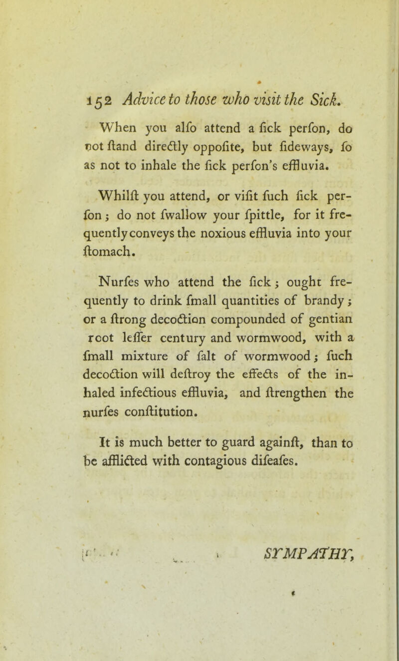 When you alfo attend a fick perfon, do vot ftand diredlly oppofite, but lideways, fo as not to inhale the fick perfon's effluvia. Whilft you attend, or vifit fuch fick per- fon ; do not fwallow your fpittle, for it fre- quently conveys the noxious effluvia into your ftomach. Nurfes who attend the fick; ought fre- quently to drink fmall quantities of brandy; or a ftrong decodtion compounded of gentian root lefTer century and wormwood, with a fmall mixture of fait of wormwood; fuch decodlion will deftroy the effeds of the in- haled infedtious effluvia, and ftrengthen the nurfes conftitution. It is much better to guard againft, than to be afflided with contagious difeafes. ■J 1 STMPATHT,