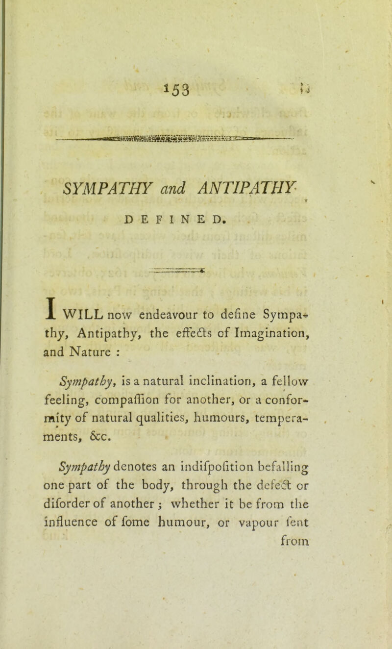 » ■ SYMPATHY and ANTIPATHY DEFINED. I WILL now endeavour to define Sympa-*- thy. Antipathy, the efFedls of Imagination, and Nature : Sympathy, is a natural inclination, a fellow feeling, compaflion for another, or a confor- mity of natural qualities, humours, tempera- ments, &c. Sympathy dQ^otts an indifpofition befalling one part of the body, through the defedt or diforderof another whether it be from the influence of fome humour, or vapour lent from