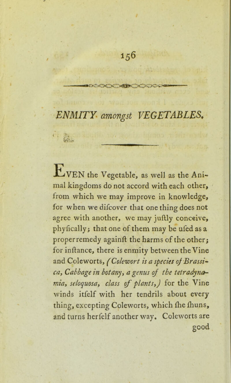 ENMITY amongst VEGETABLES, •'X ■ iZ Even the Vegetable, as well as the Ani-» mal kingdoms do not accord with each other, from which we may improve in knowledge, for when we difcover that one thing does not agree with another, we may juftly conceive, phyfically; that one of them may be ufed as a proper remedy againft the harms of the other; for inftance, there is enmity between the Vine and Coleworts, (Cokwort is a species 0} Brassi'- C(jy Cabbage in botany, a genus of the tetradyna- mia, seioquosa, class of plants,) for the Vine winds itfelf with her tendrils about every thing, excepting Coleworts, which fhe fhuns, and turns herfelf another way, Coleworts are good