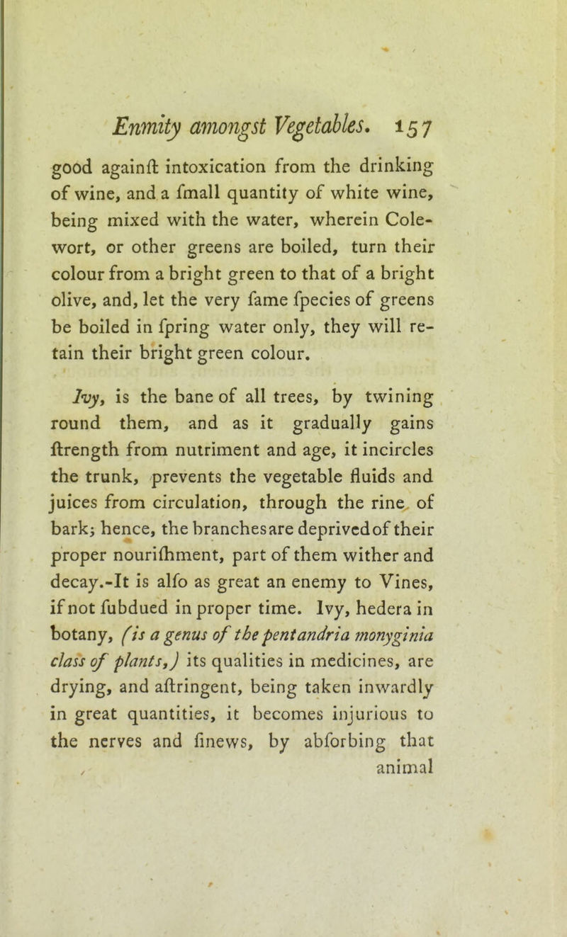 good againft intoxication from the drinking of wine, and a fmall quantity of white wine, being mixed with the water, wherein Cole- wort, or other greens are boiled, turn their colour from a bright green to that of a bright olive, and, let the very fame fpecies of greens be boiled in fpring water only, they will re- tain their bright green colour. Ivy, is the bane of all trees, by twining round them, and as it gradually gains ftrength from nutriment and age, it incircles the trunk, prevents the vegetable fluids and juices from circulation, through the rine of barks hence, the branchesare deprivcdof their proper nourifhment, part of them wither and decay.-It is alfo as great an enemy to Vines, if not fubdued in proper time. Ivy, hedera in botany, f is a genus of the pentandria monyginia class of plants,) its qualities in medicines, are drying, and aftringent, being taken inwardly in great quantities, it becomes injurious to the nerves and finews, by abforbing that animal