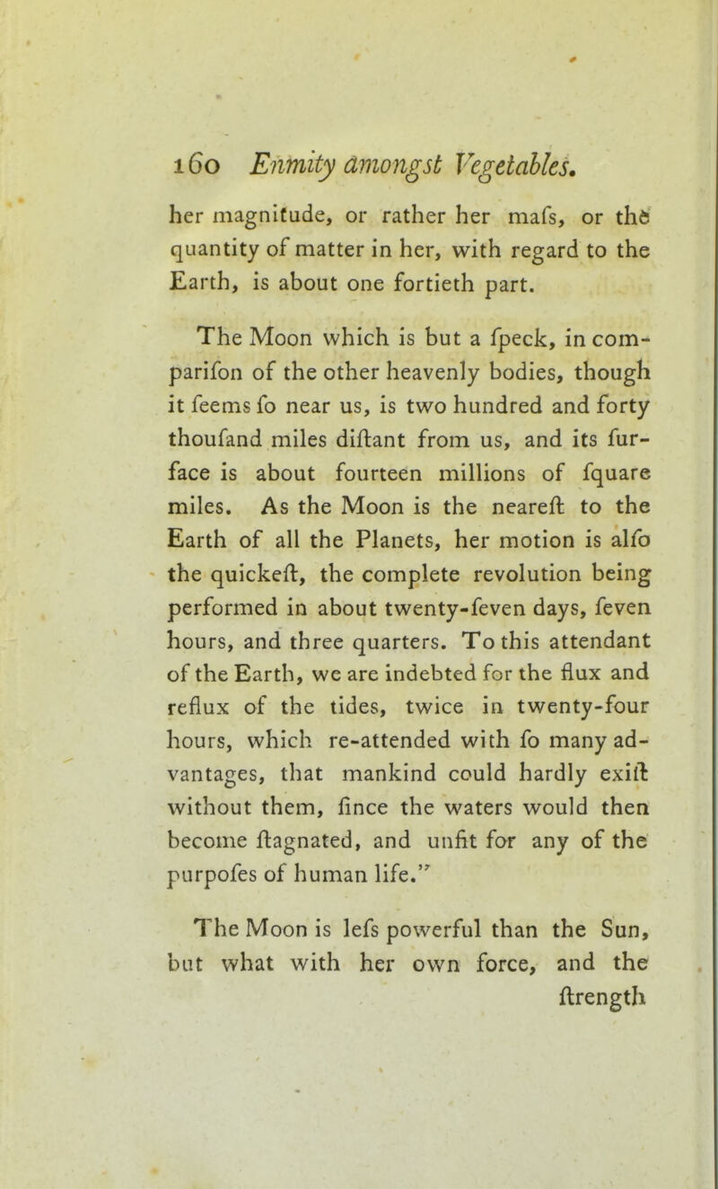 her magnitude, or rather her mafs, or th6 quantity of matter in her, with regard to the Earth, is about one fortieth part. The Moon which is but a fpeck, in com- parifon of the other heavenly bodies, though it feems fo near us, is two hundred and forty thoufand miles diflant from us, and its fur- face is about fourteen millions of fquare miles. As the Moon is the nearefl to the Earth of all the Planets, her motion is alfo the quickeft, the complete revolution being performed in about twenty-feven days, feven hours, and three quarters. To this attendant of the Earth, we are indebted for the flux and reflux of the tides, twice in twenty-four hours, which re-attended with fo many ad- vantages, that mankind could hardly exiil without them, fince the waters would then become flagnated, and unfit for any of the purpofes of human life. The Moon is lefs powerful than the Sun, but what with her own force, and the ftrength