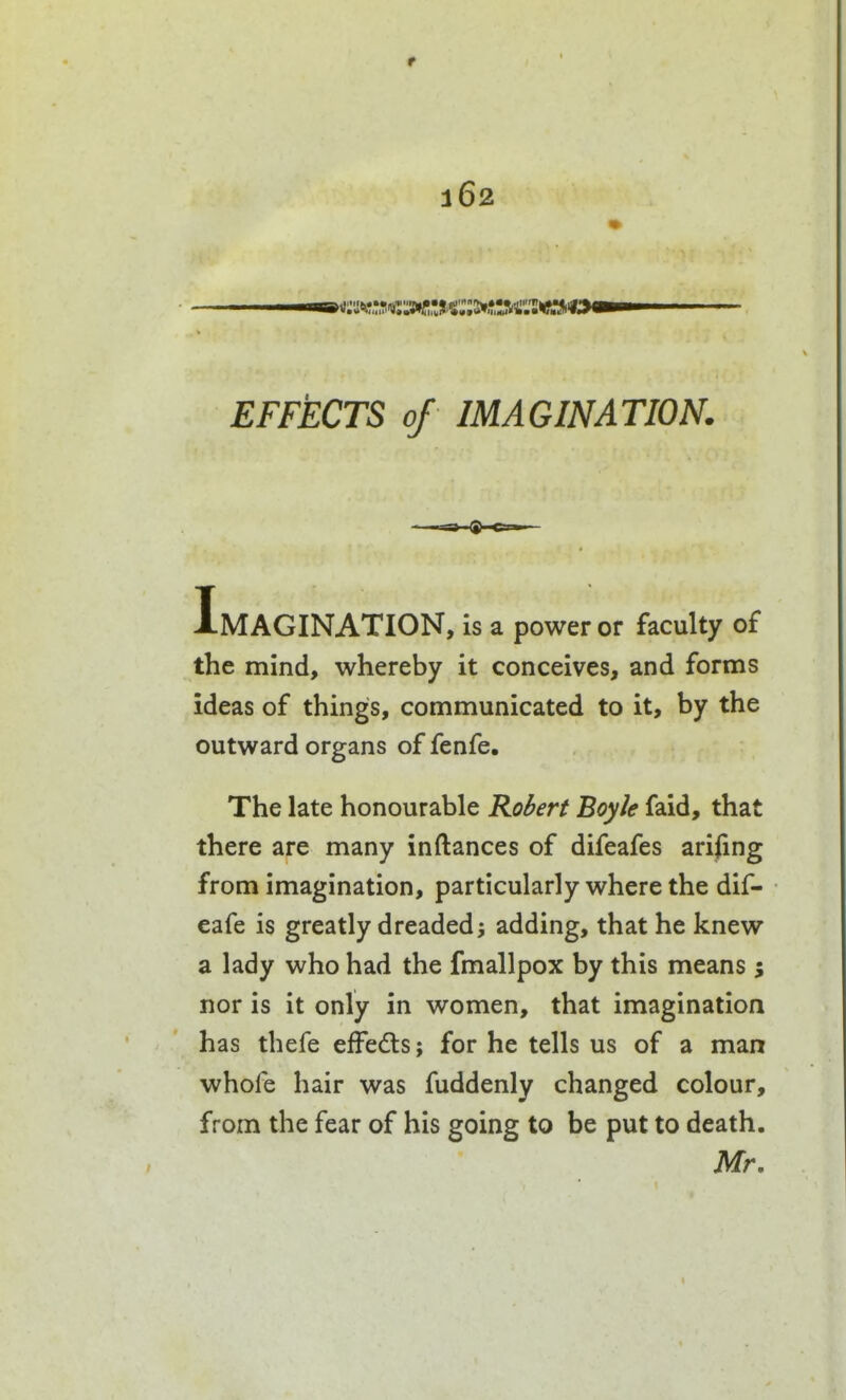 EFFECTS of IMAGINATION. Imagination, is a power or faculty of the mind, whereby it conceives, and forms ideas of things, communicated to it, by the outward organs of fenfe. The late honourable Robert Boyle faid, that there are many inftances of difeafes arising from imagination, particularly where the dif- eafe is greatly dreaded3 adding, that he knew a lady who had the fmallpox by this means ; nor is it only in women, that imagination has thefe efFeds; for he tells us of a man whofe hair was fuddenly changed colour, from the fear of his going to be put to death. Mr.