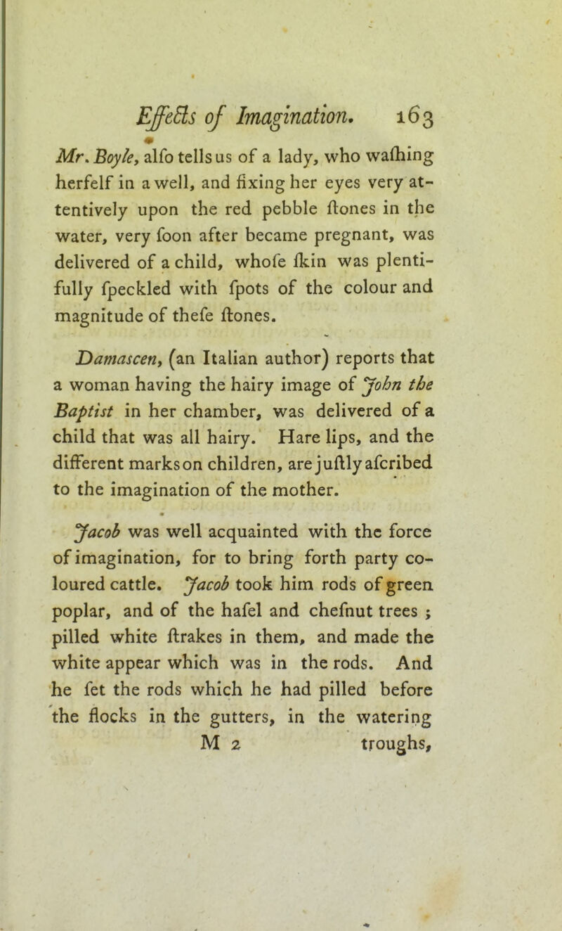 Mr. Boyle, alfo tells us of a lady, who wafhing herfelf in a well, and fixing her eyes very at- tentively upon the red pebble ftones in the water, very foon after became pregnant, was delivered of a child, whofe Ikin was plenti- fully fpeckled with fpots of the colour and magnitude of thefe ftones. Damasceny (an Italian author) reports that a woman having the hairy image of yohn the Baptist in her chamber, was delivered of a child that was all hairy. Hare lips, and the different markson children, arejuftlyafcribed to the imagination of the mother. yacob was well acquainted with the force of imagination, for to bring forth party co- loured cattle. Jacob took him rods of greea poplar, and of the hafel and chefnut trees ; pilled white ftrakes in them, and made the white appear which was in the rods. And he fet the rods which he had pilled before the flocks in the gutters, in the watering M 2 troughs.