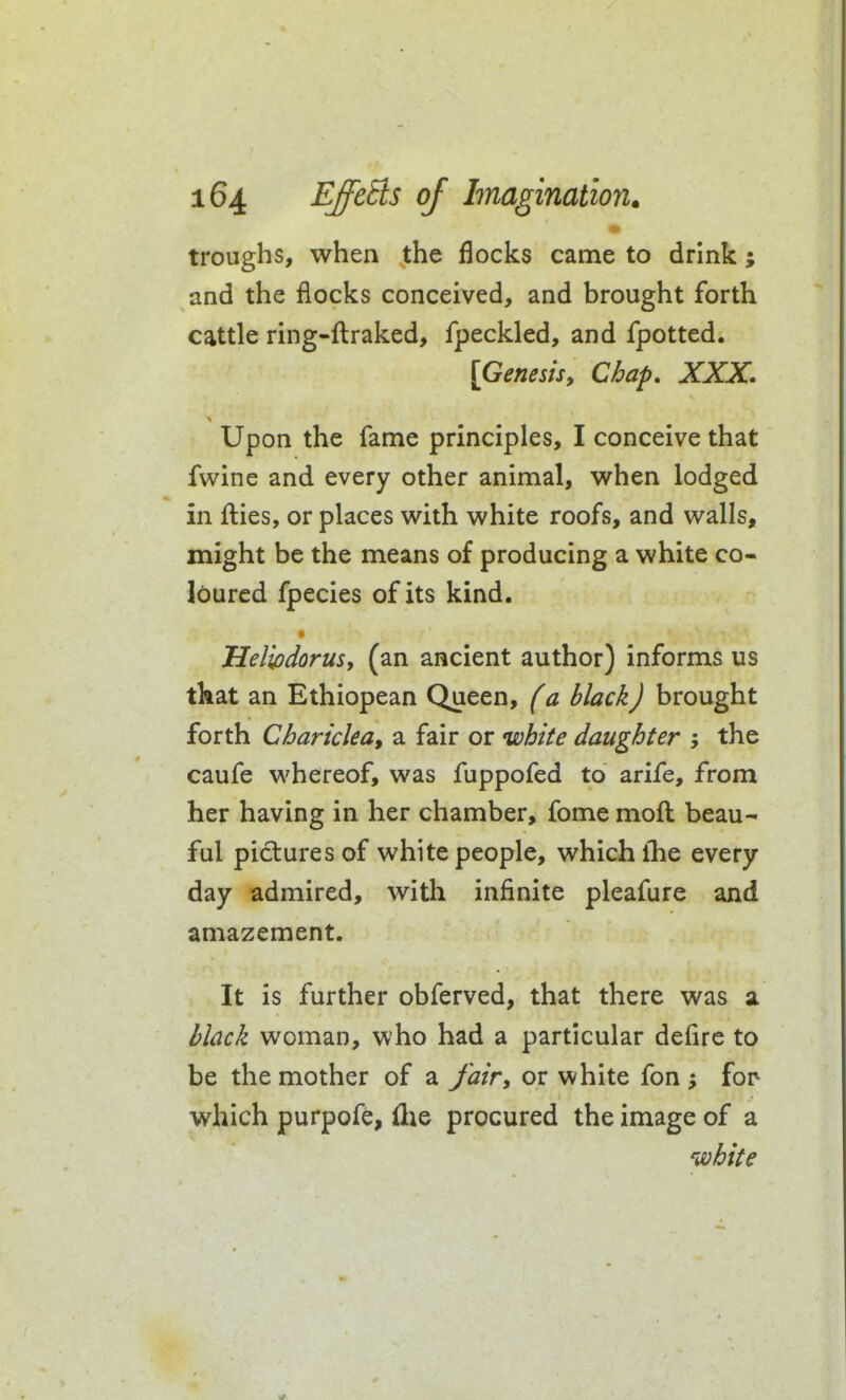 troughs, when the flocks came to drink; and the flocks conceived, and brought forth cattle ring-fl:raked, fpeckled, and fpotted. [Genesis, Chap. XXX. Upon the fame principles, I conceive that fwine and every other animal, when lodged in fl:ies, or places with white roofs, and walls, might be the means of producing a white co- loured fpecies of its kind. Helipdorus, (an ancient author) informs us tkat an Ethiopean Queen, f a black J brought forth Chariclea, a fair or white daughter the caufe whereof, was fuppofed to arife, from her having in her chamber, fome moft beau- ful pictures of white people, which the every day admired, with infinite pleafure and amazement. It is further obferved, that there was a l^lack woman, who had a particular deflre to be the mother of a Jair, or white fon for which purpofe, {lie procured the image of a white