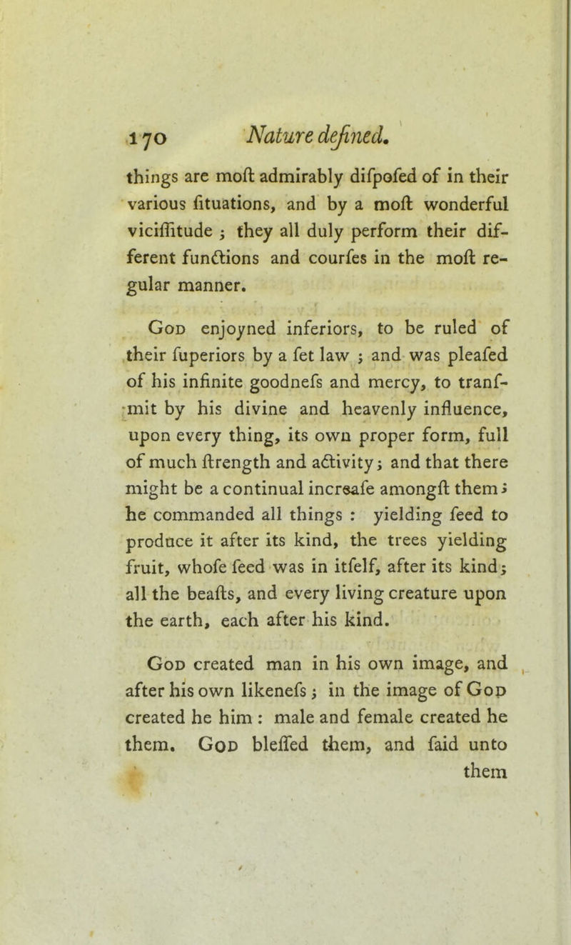 things are moft admirably difpofed of in their various fituations, and by a moft wonderful viciflitude ; they all duly perform their dif- ferent funftions and courfes in the moft re- gular manner. God enjoyned inferiors, to be ruled of their fuperiors by a fet law j and was pleafed of his infinite goodnefs and mercy, to tranf- :mit by his divine and heavenly influence, upon every thing, its own proper form, full of much ftrength and activity; and that there might be a continual incrsafe amongft themi he commanded all things : yielding feed to produce it after its kind, the trees yielding fruit, whofe feed was in itfelf, after its kind; all the beafts, and every living creature upon the earth, each after his kind. God created man in his own image, and after his own likenefs; in the image of Gop created he him : male and female created he them. God bleffed them, and faid unto them