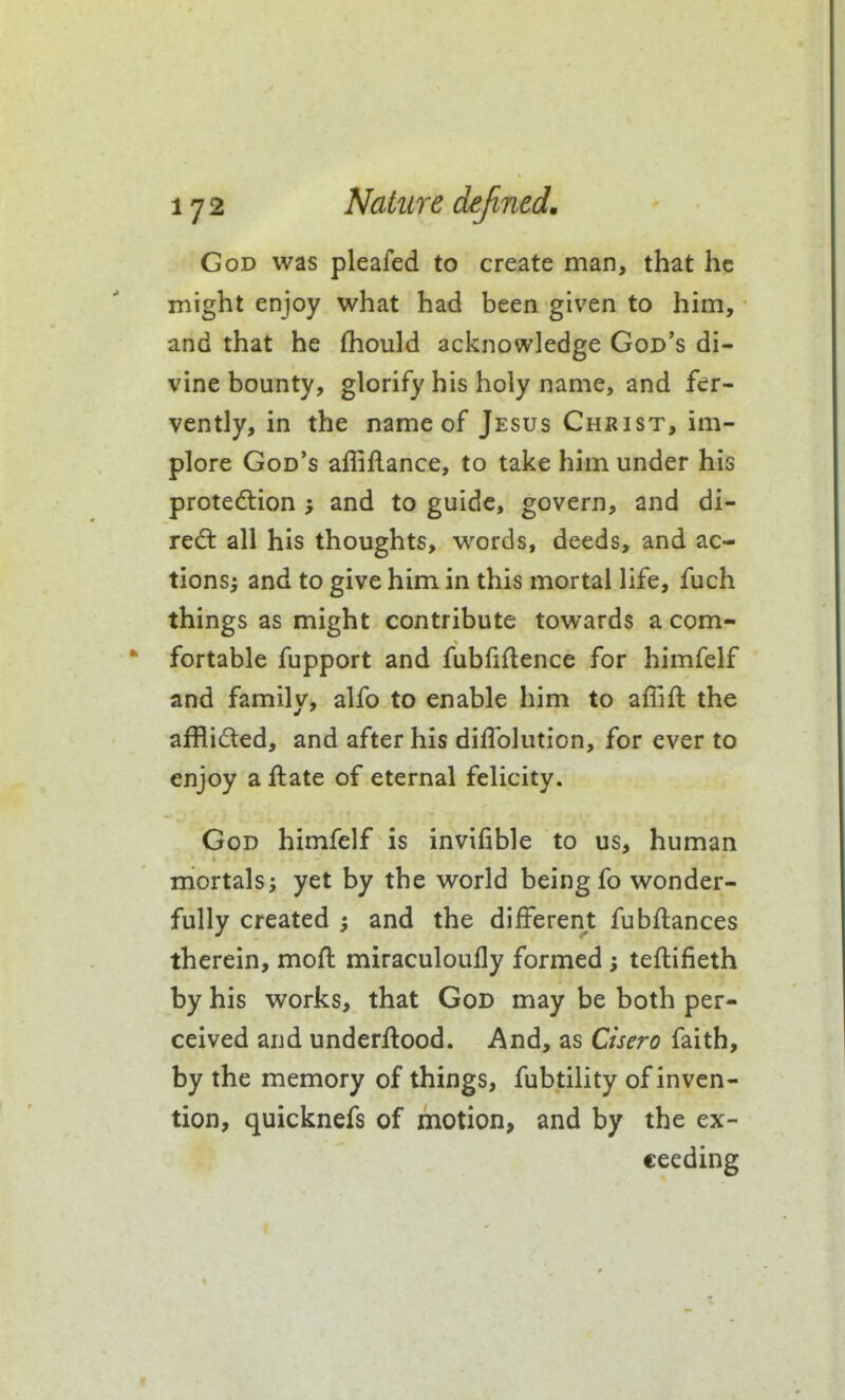 God was pleafed to create man, that he might enjoy what had been given to him, and that he fliould acknowledge God's di- vine bounty, glorify his holy name, and fer- vently, in the name of Jesus Christ, im- plore God's affiflance, to take him under his protection ; and to guide, govern, and di- rect all his thoughts, words, deeds, and ac- tionsi and to give him in this mortal life, fuch things as might contribute towards a com- fortable fupport and fubfiflence for himfelf and family, alfo to enable him to affift the afflided, and after his diflblution, for ever to enjoy a ftate of eternal felicity. God himfelf is invifible to us, human mortals J yet by the world being fo wonder- fully created ^ and the different fubftances therein, moft miraculoufly formed; teftifieth by his works, that God may be both per- ceived and underftood. And, as Cisero faith, by the memory of things, fubtility of inven- tion, quicknefs of motion, and by the ex- ceeding