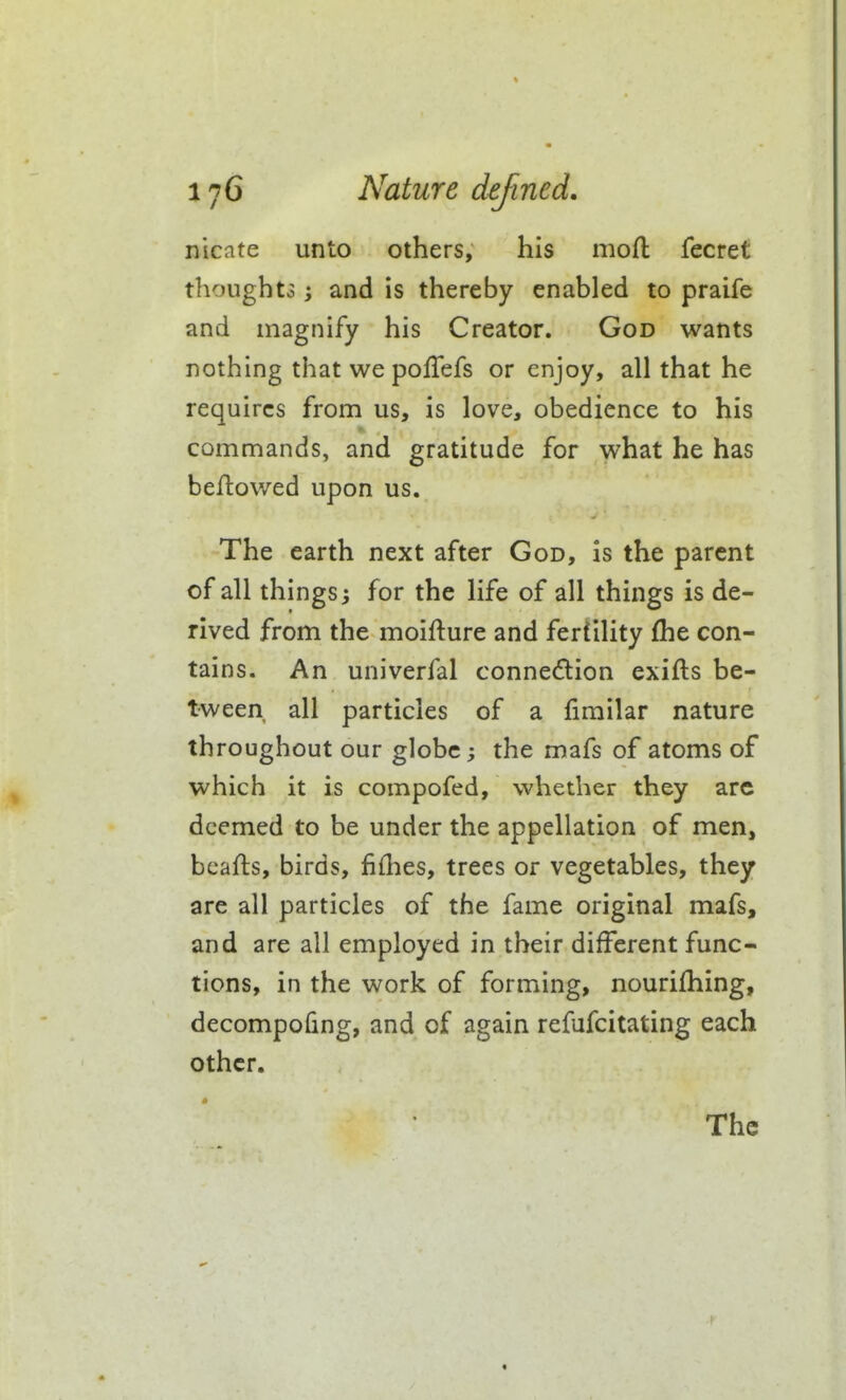 nicate unto others, his mofl: fecret thoughto; and is thereby enabled to praife and magnify his Creator. God wants nothing that we pofTefs or enjoy, all that he requires from us, is love, obedience to his commands, and gratitude for what he has beftowed upon us. The earth next after God, is the parent of all things 3 for the life of all things is de- rived from the moifture and fertility fhe con- tains. An univerfal connexion exifts be- tween all particles of a firailar nature throughout our globe the mafs of atoms of which it is compofed, whether they arc deemed to be under the appellation of men, bcafts, birds, fiflies, trees or vegetables, they are all particles of the fame original mafs, and are all employed in their different func- tions, in the work of forming, nourifhing, decompofmg, and of again refufcitating each other.