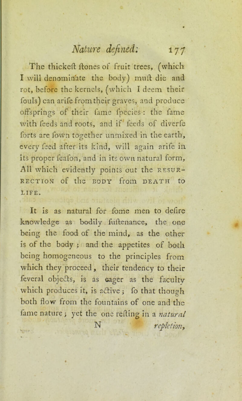 The thlckeft flones of fruit trees, (which I will denominate the body) mufl: die and rot, before the kernels, (which 1 deem their fouls) can arife from their graves, and produce offsprings of their fame fpecies : the fame with feeds and roots, and if feeds of diverfe forts are fown together unmixed in the earth, every f^ed after its kind, will again arife in. its proper feafon, and in its own natural form. All w^hich evidently points out the resur- rection of the BODY from deatpi to LIFE. It is as natural for fome men to defirc knowledge as bodily fuftenance, the one being the food of the mind, as the other is of the body ; and the appetites of both being homogeneous to the principles from which they proceed, their tendency to their feveral objeds, is as eager as the faculty which produces it, is ndive^ fo that though both flow from the fountains of one and the fame nature; yet the one refling in a natural ^ N repletion.