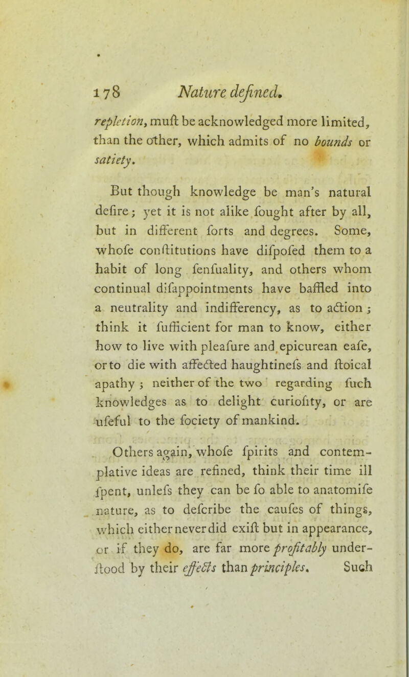 repletiony muft be acknowledged more limited, than the other, which admits of no bounds or satiety. But though knowledge be man's natural defire; yet it is not alike fought after by all, but in different forts and degrees. Some, whofe conftitutions have difpofed them to a habit of long fenfuality, and others whom continual difappointments have baffled into a neutrality and indifferency, as to ad:ion i think it fufficient for man to know, either how to live with pleafure and. epicurean eafe, or to die with affecfled haughtinefs and ftoical apathy neither of the two regarding fuch knowledges as to delight curiofity, or are ■ufeful to the fociety of mankind. Others again, whofe fpirits ajid contem- plative ideas are refined, think their time ill fpent, unlefs they can be fo able to anatomife nature, as to defcribe the caufes of things, which either never did exifl but in appearance, or if they do, are far more profitably under- ilood by their effedis than principles. Such