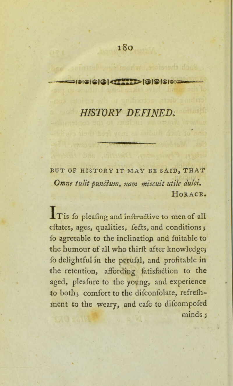 i8o idi®i®|^|<CSuSS>l®l®i®i®i HISTORY DEFINED. BUT OF HISTORY IT MAY BE SAID, THAT Omne iuJit fun5iumy 71am miscuit utile dulcu Horace- It is fo pleafing and inftruAive to men of all eftates, ages, qualities, fedls, and conditions i fo agreeable to the inclination and fuitable to the humour of all who thirft after knowledge; fo delightfuHn the perufal, and profitable in the retention, affording fatisfadion to the aged, pleafure to the young, and experience to both; comfort to the difconfolate, refrefh- ment to the weary, and eafe to difcompofed