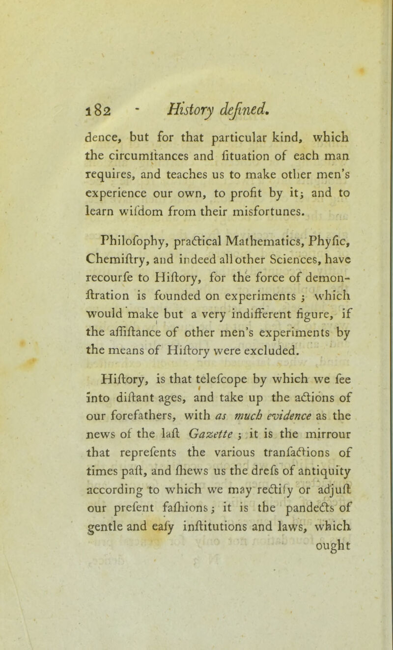 dence, but for that particular kind, which the circumltances and fituation of each man requires, and teaches us to make other men's experience our own, to profit by it; and to learn wifdom from their misfortunes. Philofophy, pradlical Mathematics, Phyfic, Chemiftry, and indeed all other Sciences, have recourfe to Hiftory, for the force of demon- flration is founded on experiments ; which would make but a very indifferent figure, if the afliflance of other men's experiments by the means of Hiftory were excluded. Hiflory, is that telefcope by which we fee into diftant ages, and take up the anions of our forefathers, with as much evidence as the news of the lafl Gazette ; it is the mirrour that reprefents the various tranfaftions of times paft, and fhews us the drefs of antiquity according to which we m^y redify or adjufl our prefent fafhions; it is the pande6ts of gentle and eaiy inftitutions and laws, which ought
