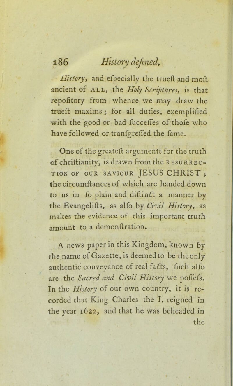 History^ and efpecially the trueft and moft ancient of all, the Holy Scriptures, is that repofitory from whence we may draw the trueft maxims; for all duties, exemplified with the good or bad fuccefies of thofe who have followed or tranfgrefiTed the fame. One of the greateft arguments for the truth of chriftianity, is drawn from the resurrec- tion OF OUR SAVIOUR JESUS CHRIST ; the circumftances of which are handed down to us in fo plain and diftindl a manner by the Evangelifts, as alfo by Civil History, as makes the evidence of this important truth amount to a demonflration, A nev/s paper in this Kingdom, known by the name of Gazette, is deemed to be the only authentic conveyance of real fads, fuch alfo are the Sacred and Civil History we pofiefs. In the History of our own country, it is re- corded that King Charles the I. reigned in the year 1622, and that he was beheaded in the