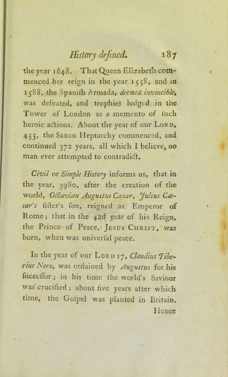 the year 1648. That Queen Elizabeth com- menced her reign in the year 1558, and in 1588, the S p a n i rti rm ad a, deejned. mvincihle^ was defeated, and trophies lodged in the Tower of London as a memento of luch heroic actions. About the year of our Lord, 455, the Saxcn Heptarchy commenced, and continued 372 years, all which 1 believe, no man ever attempted to contradiift. Civil or Simple History informs us, that in the year, 3980, after the creation of the world, OBavian Augustm Coesar, Juhus Cce^ sar's fifter's fon, reigned as Emperor of Rome; that in the 42d year of his Reign, the Prince of Peace,- Jesus Christ, was born, when was univerfal peace. In the year of our Lord 17, Claudius Ti6e^ rius Nero, was ordained by Augustus for his fuccelTor; in his time the world's Saviour was'crucified ; about five years after which time, the Golpel was planted in Britain. Hence