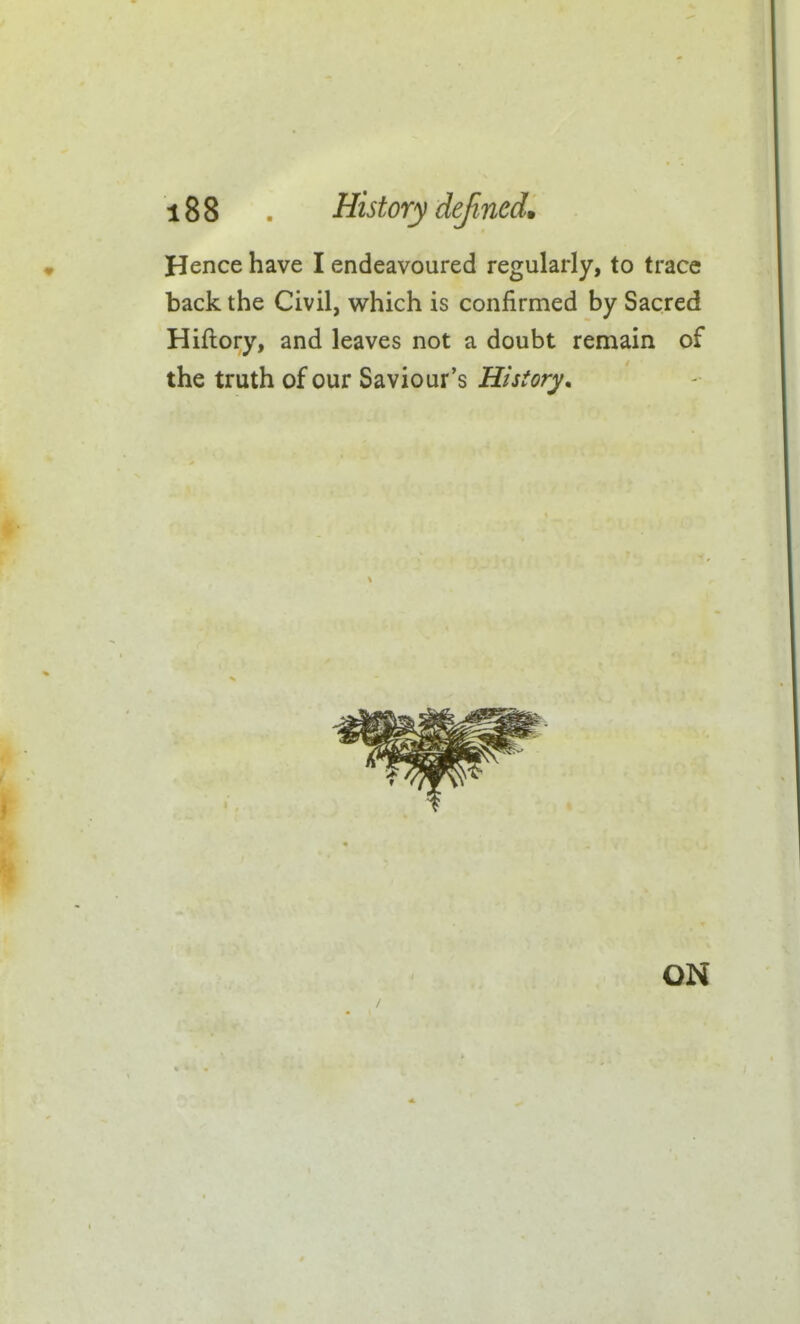 Hence have I endeavoured regularly, to trace back the Civil, which is confirmed by Sacred Hiftory, and leaves not a doubt remain of the truth of our Saviour's History, I ON